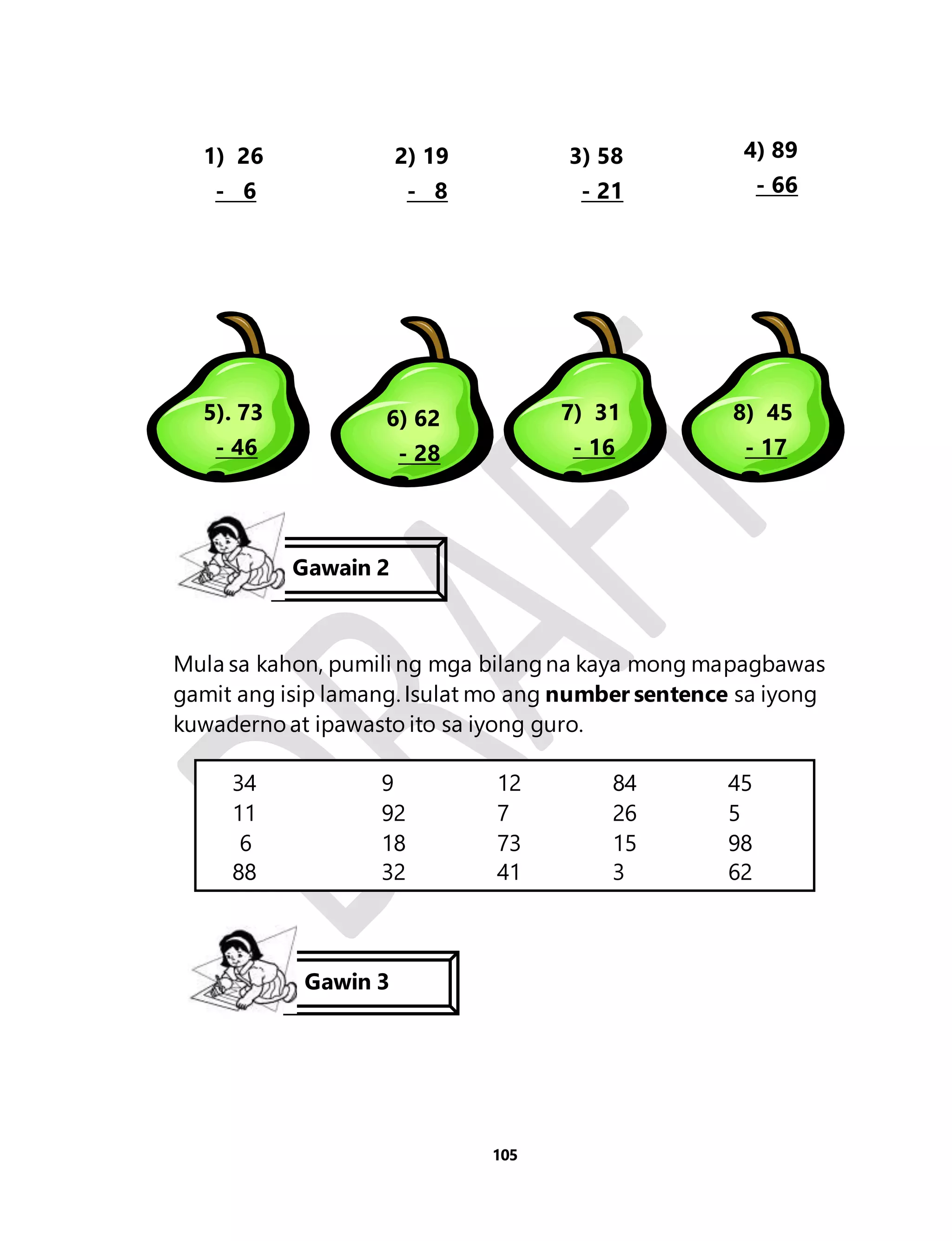 Gawain 2 
Mula sa kahon, pumili ng mga bilang na kaya mong mapagbawas 
gamit ang isip lamang. Isulat mo ang number sentence sa iyong 
kuwaderno at ipawasto ito sa iyong guro. 
105 
1) 26 
- 6 
2) 19 
- 8 
3) 58 
- 21 
4) 89 
- 66 
5). 73 
- 46 
6) 62 
- 28 
7) 31 
- 16 
8) 45 
- 17 
34 9 12 84 45 
11 92 7 26 5 
6 18 73 15 98 
88 32 41 3 62 
Gawin 3 
 