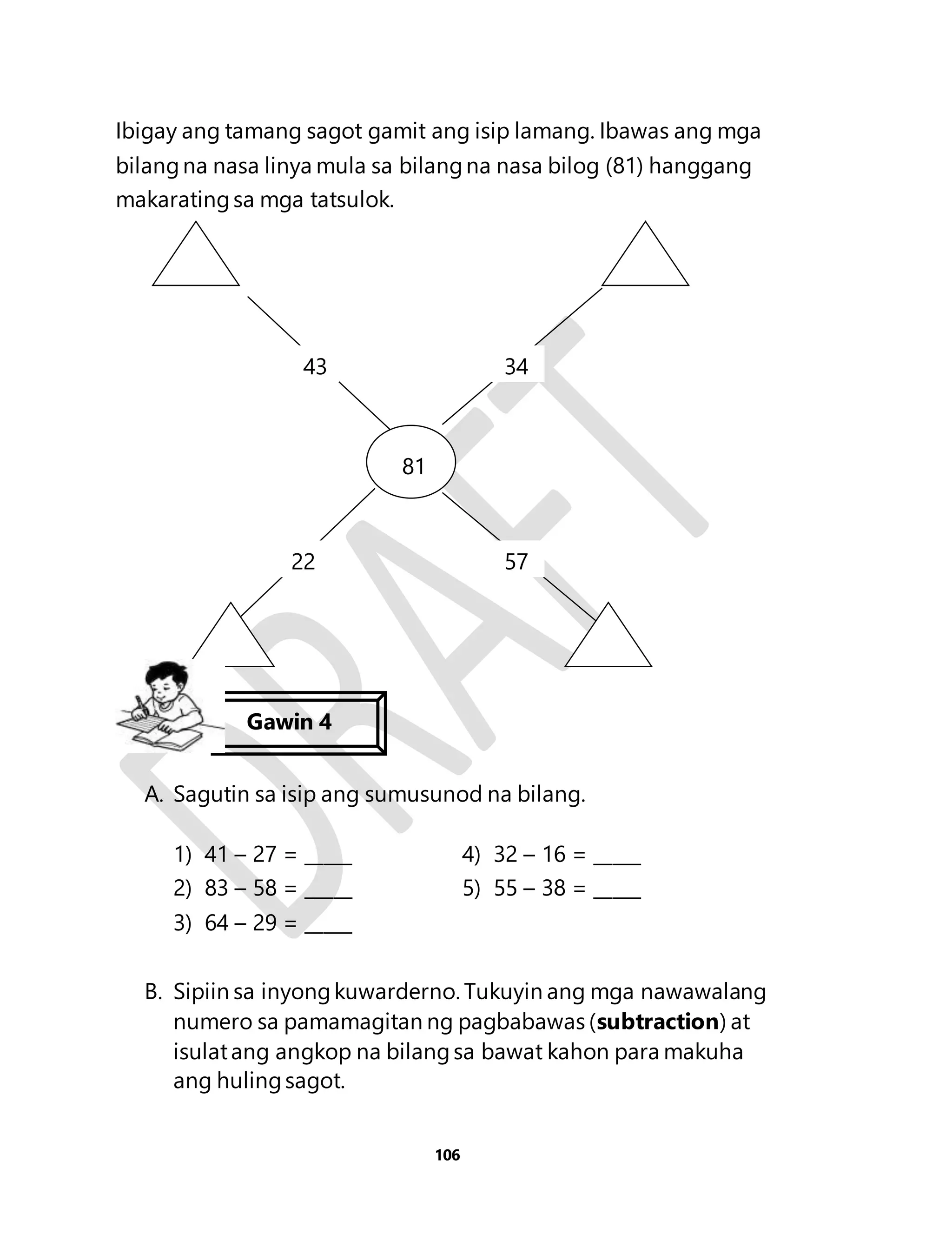 Ibigay ang tamang sagot gamit ang isip lamang. Ibawas ang mga 
bilang na nasa linya mula sa bilang na nasa bilog (81) hanggang 
makarating sa mga tatsulok. 
43 34 
A. Sagutin sa isip ang sumusunod na bilang. 
1) 41 – 27 = _____ 4) 32 – 16 = _____ 
2) 83 – 58 = _____ 5) 55 – 38 = _____ 
3) 64 – 29 = _____ 
B. Sipiin sa inyong kuwarderno. Tukuyin ang mga nawawalang 
numero sa pamamagitan ng pagbabawas (subtraction) at 
isulat ang angkop na bilang sa bawat kahon para makuha 
ang huling sagot. 
106 
81 
81 
22 57 
Gawin 4 
 