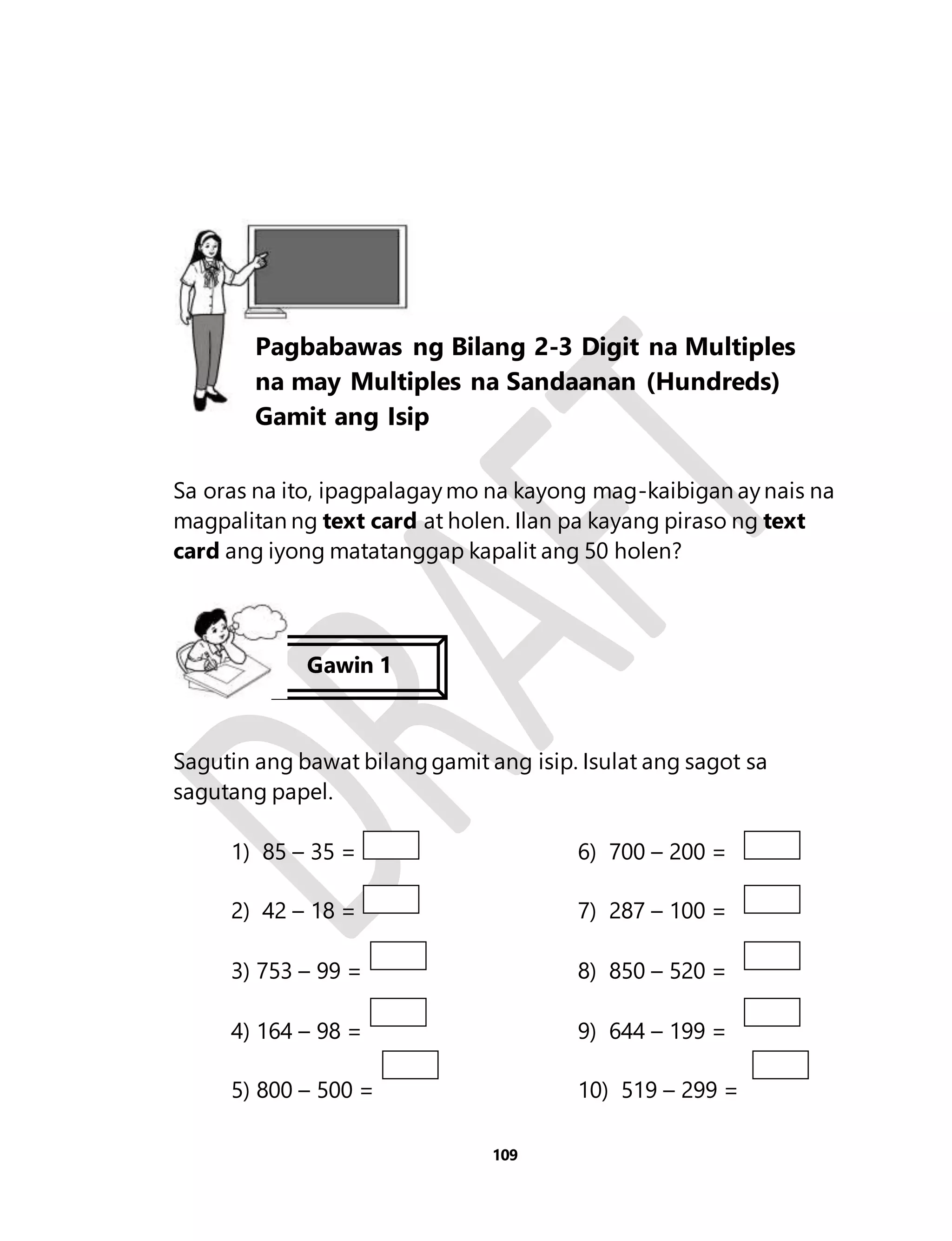 Sa oras na ito, ipagpalagay mo na kayong mag-kaibigan ay nais na 
magpalitan ng text card at holen. Ilan pa kayang piraso ng text 
card ang iyong matatanggap kapalit ang 50 holen? 
Sagutin ang bawat bilang gamit ang isip. Isulat ang sagot sa 
sagutang papel. 
1) 85 – 35 = 6) 700 – 200 = 
2) 42 – 18 = 7) 287 – 100 = 
3) 753 – 99 = 8) 850 – 520 = 
4) 164 – 98 = 9) 644 – 199 = 
5) 800 – 500 = 10) 519 – 299 = 
109 
Aralin 25 
Pagbabawas ng Bilang 2-3 Digit na Multiples 
na may Multiples na Sandaanan (Hundreds) 
Gamit ang Isip 
Gawin 1 
 