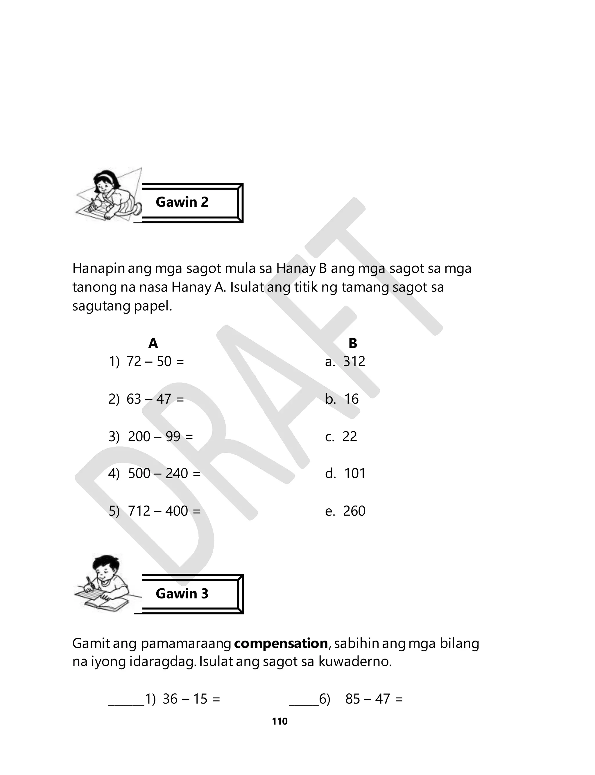Hanapin ang mga sagot mula sa Hanay B ang mga sagot sa mga 
tanong na nasa Hanay A. Isulat ang titik ng tamang sagot sa 
sagutang papel. 
A B 
1) 72 – 50 = a. 312 
2) 63 – 47 = b. 16 
3) 200 – 99 = c. 22 
4) 500 – 240 = d. 101 
5) 712 – 400 = e. 260 
Gamit ang pamamaraang compensation, sabihin ang mga bilang 
na iyong idaragdag. Isulat ang sagot sa kuwaderno. 
______1) 36 – 15 = _____6) 85 – 47 = 
110 
Gawin 2 
Gawin 3 
 