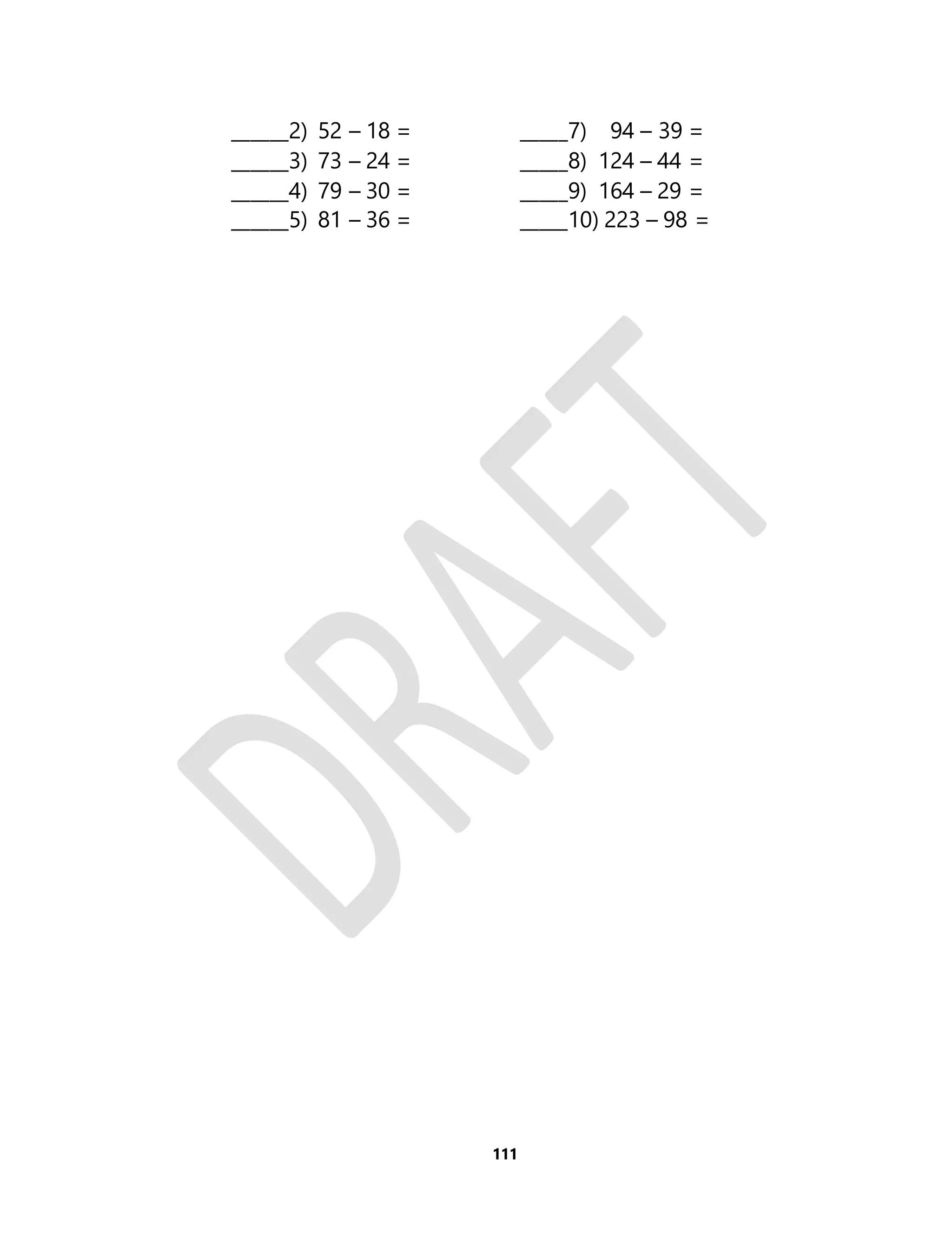 ______2) 52 – 18 = _____7) 94 – 39 = 
______3) 73 – 24 = _____8) 124 – 44 = 
______4) 79 – 30 = _____9) 164 – 29 = 
______5) 81 – 36 = _____10) 223 – 98 = 
111 
 