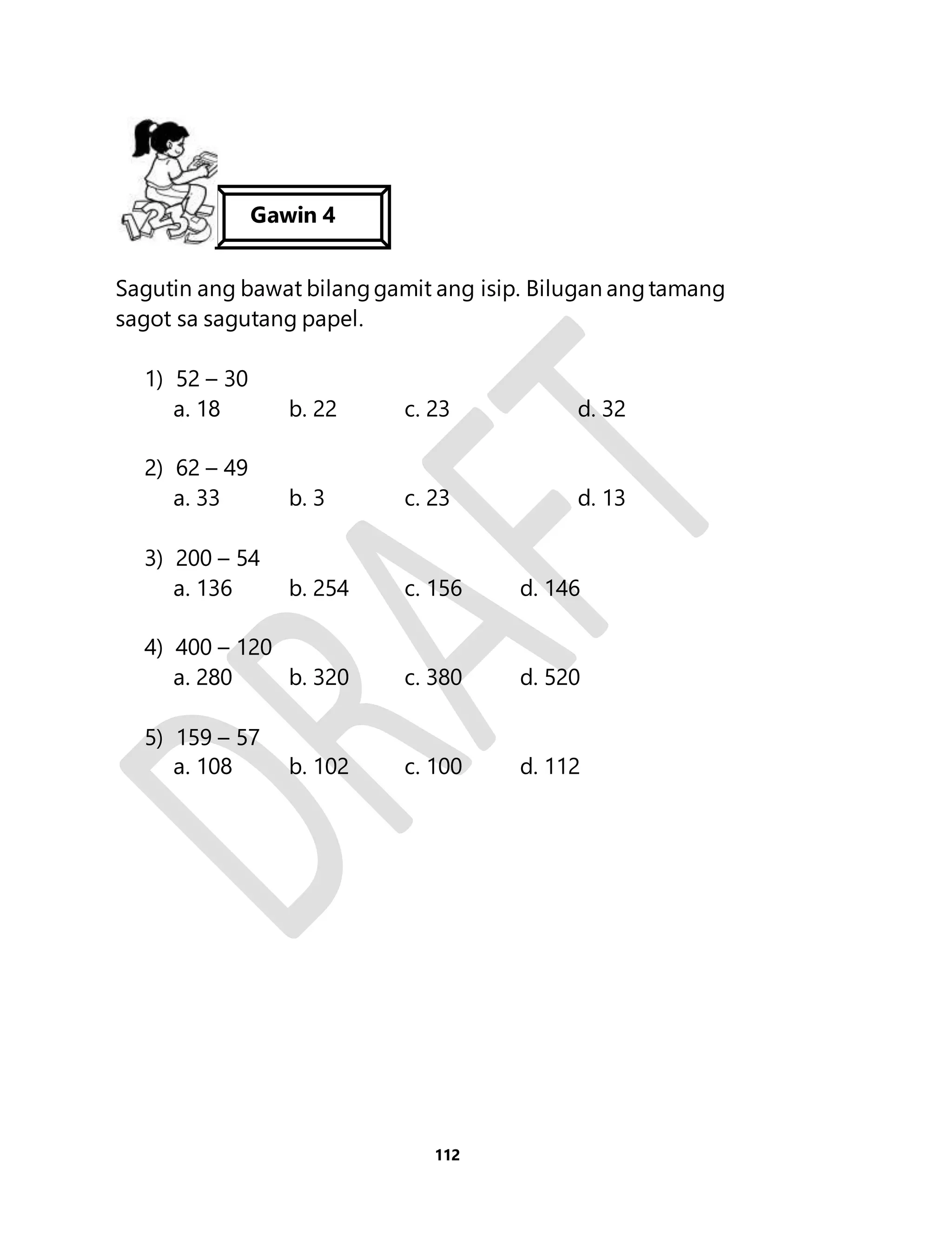 Gawin 4 
Sagutin ang bawat bilang gamit ang isip. Bilugan ang tamang 
sagot sa sagutang papel. 
112 
1) 52 – 30 
a. 18 b. 22 c. 23 d. 32 
2) 62 – 49 
a. 33 b. 3 c. 23 d. 13 
3) 200 – 54 
a. 136 b. 254 c. 156 d. 146 
4) 400 – 120 
a. 280 b. 320 c. 380 d. 520 
5) 159 – 57 
a. 108 b. 102 c. 100 d. 112 
 