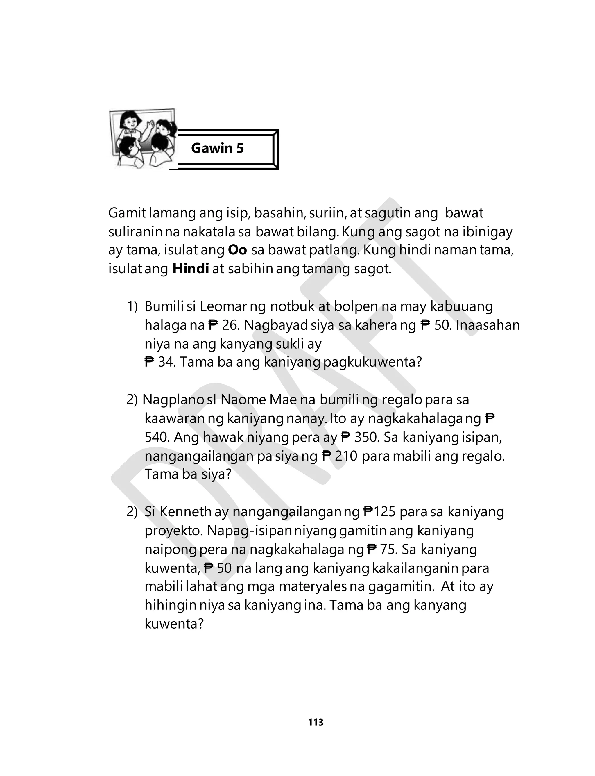 Gamit lamang ang isip, basahin, suriin, at sagutin ang bawat 
suliranin na nakatala sa bawat bilang. Kung ang sagot na ibinigay 
ay tama, isulat ang Oo sa bawat patlang. Kung hindi naman tama, 
isulat ang Hindi at sabihin ang tamang sagot. 
1) Bumili si Leomar ng notbuk at bolpen na may kabuuang 
halaga na ₱ 26. Nagbayad siya sa kahera ng ₱ 50. Inaasahan 
niya na ang kanyang sukli ay 
₱ 34. Tama ba ang kaniyang pagkukuwenta? 
2) Nagplano sI Naome Mae na bumili ng regalo para sa 
kaawaran ng kaniyang nanay. Ito ay nagkakahalaga ng ₱ 
540. Ang hawak niyang pera ay ₱ 350. Sa kaniyang isipan, 
nangangailangan pa siya ng ₱ 210 para mabili ang regalo. 
Tama ba siya? 
2) Si Kenneth ay nangangailangan ng ₱125 para sa kaniyang 
proyekto. Napag-isipan niyang gamitin ang kaniyang 
naipong pera na nagkakahalaga ng ₱ 75. Sa kaniyang 
kuwenta, ₱ 50 na lang ang kaniyang kakailanganin para 
mabili lahat ang mga materyales na gagamitin. At ito ay 
hihingin niya sa kaniyang ina. Tama ba ang kanyang 
kuwenta? 
113 
Gawin 5 
 