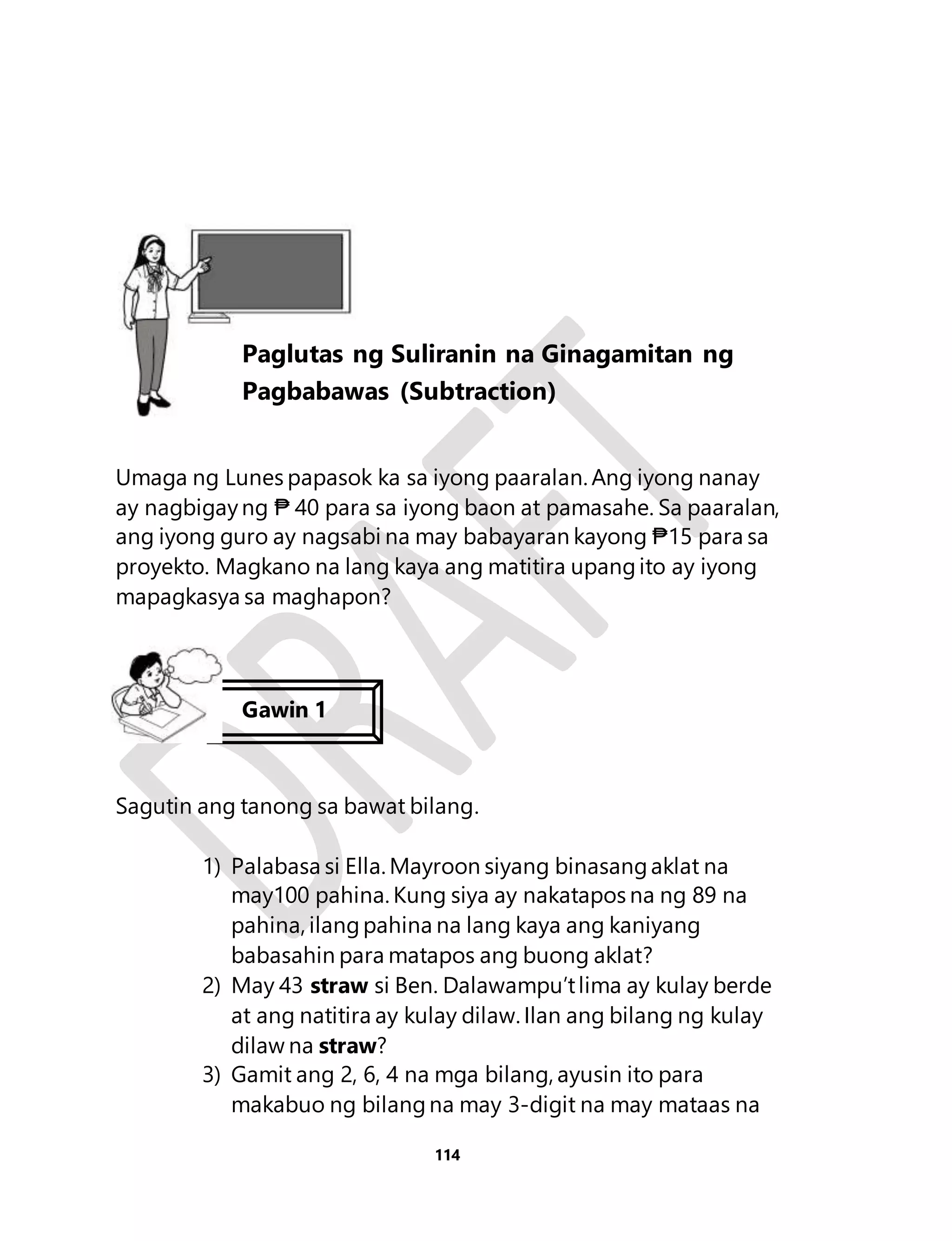 Umaga ng Lunes papasok ka sa iyong paaralan. Ang iyong nanay 
ay nagbigay ng ₱ 40 para sa iyong baon at pamasahe. Sa paaralan, 
ang iyong guro ay nagsabi na may babayaran kayong ₱15 para sa 
proyekto. Magkano na lang kaya ang matitira upang ito ay iyong 
mapagkasya sa maghapon? 
Sagutin ang tanong sa bawat bilang. 
1) Palabasa si Ella. Mayroon siyang binasang aklat na 
may100 pahina. Kung siya ay nakatapos na ng 89 na 
pahina, ilang pahina na lang kaya ang kaniyang 
babasahin para matapos ang buong aklat? 
2) May 43 straw si Ben. Dalawampu’t lima ay kulay berde 
at ang natitira ay kulay dilaw. Ilan ang bilang ng kulay 
dilaw na straw? 
3) Gamit ang 2, 6, 4 na mga bilang, ayusin ito para 
makabuo ng bilang na may 3-digit na may mataas na 
114 
Aralin 26 
Paglutas ng Suliranin na Ginagamitan ng 
Pagbabawas (Subtraction) 
Gawin 1 
 