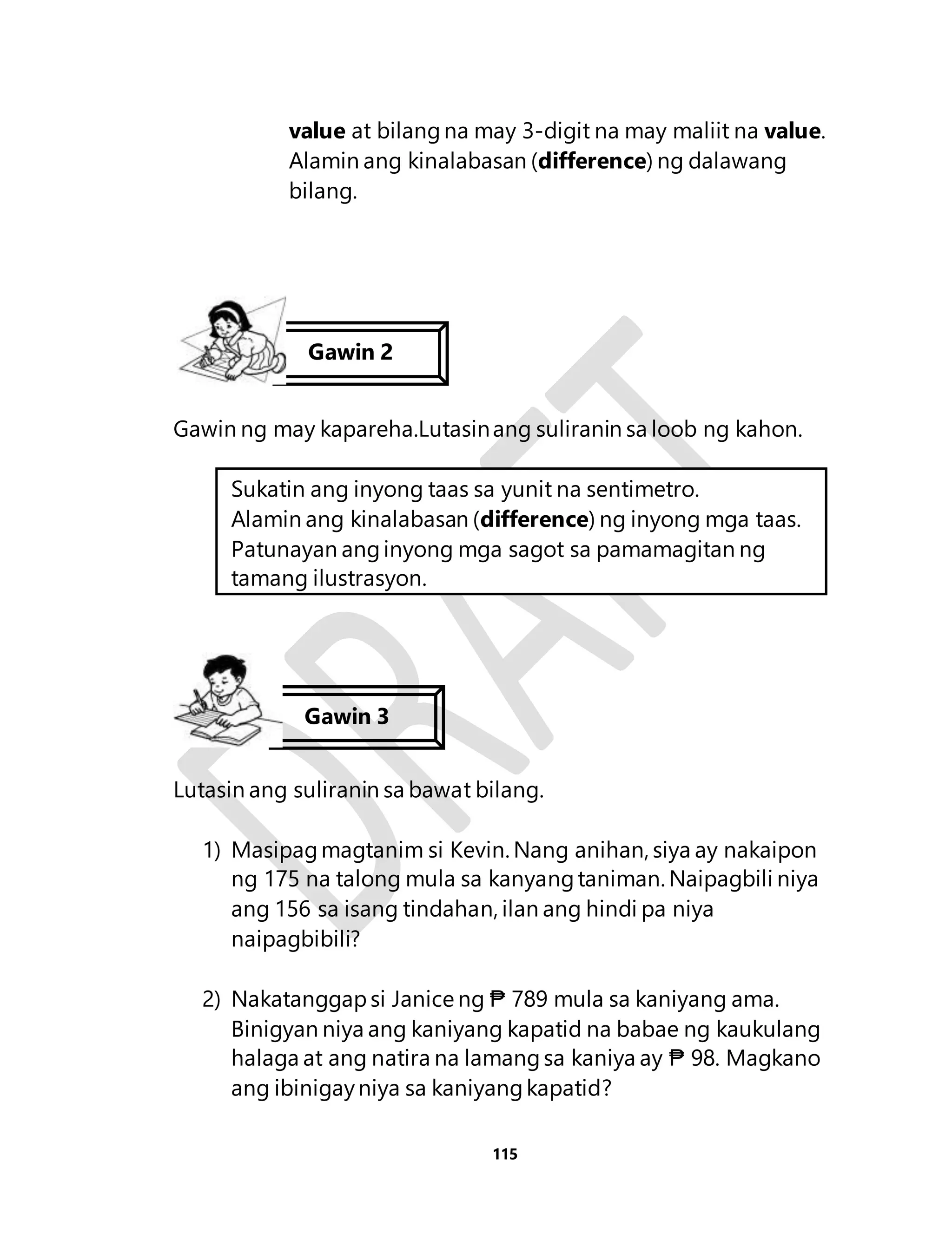 value at bilang na may 3-digit na may maliit na value. 
Alamin ang kinalabasan (difference) ng dalawang 
bilang. 
Gawin ng may kapareha.Lutasin ang suliranin sa loob ng kahon. 
Sukatin ang inyong taas sa yunit na sentimetro. 
Alamin ang kinalabasan (difference) ng inyong mga taas. 
Patunayan ang inyong mga sagot sa pamamagitan ng 
tamang ilustrasyon. 
Lutasin ang suliranin sa bawat bilang. 
1) Masipag magtanim si Kevin. Nang anihan, siya ay nakaipon 
ng 175 na talong mula sa kanyang taniman. Naipagbili niya 
ang 156 sa isang tindahan, ilan ang hindi pa niya 
naipagbibili? 
2) Nakatanggap si Janice ng ₱ 789 mula sa kaniyang ama. 
Binigyan niya ang kaniyang kapatid na babae ng kaukulang 
halaga at ang natira na lamang sa kaniya ay ₱ 98. Magkano 
ang ibinigay niya sa kaniyang kapatid? 
115 
Gawin 2 
Gawin 3 
 