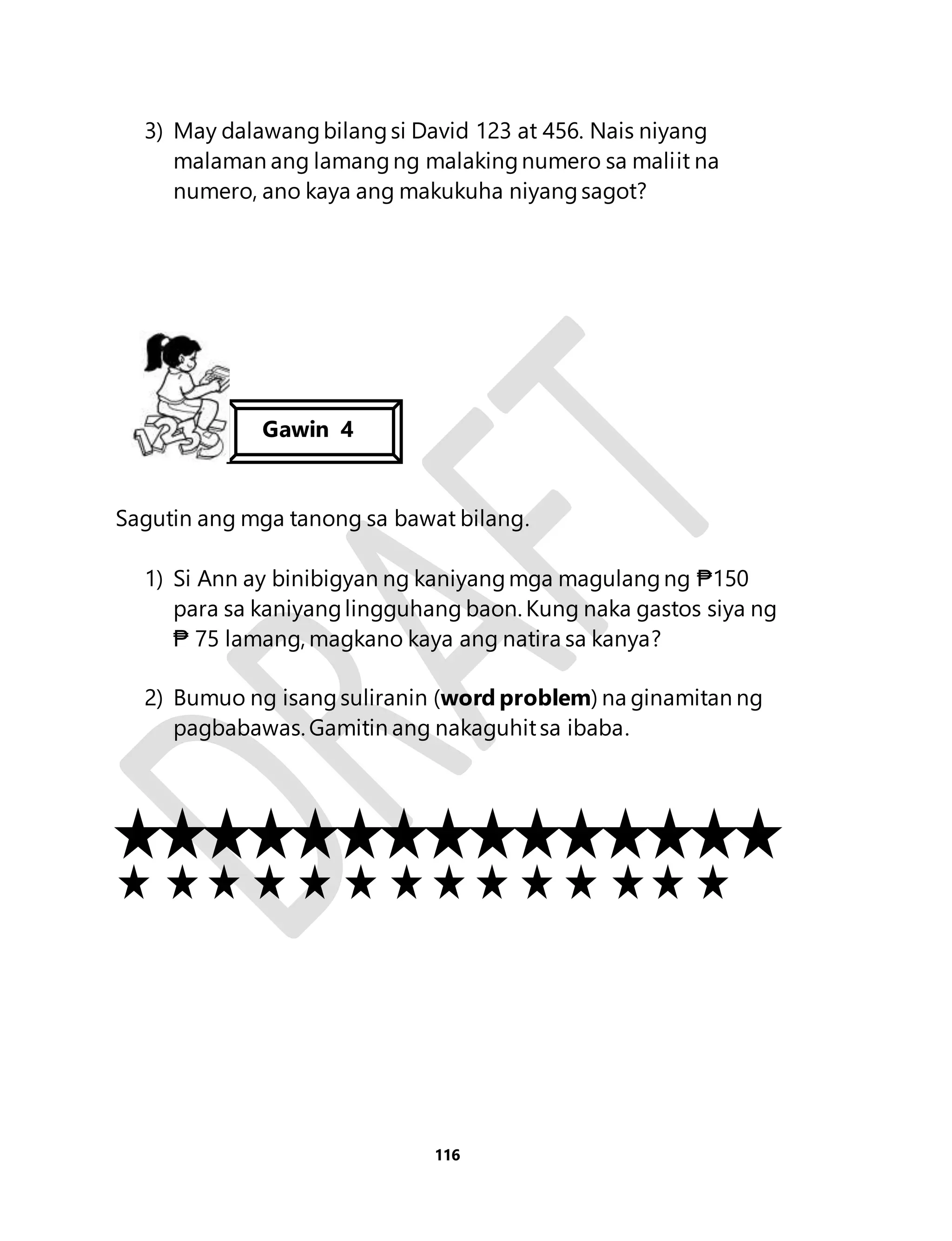 3) May dalawang bilang si David 123 at 456. Nais niyang 
malaman ang lamang ng malaking numero sa maliit na 
numero, ano kaya ang makukuha niyang sagot? 
Sagutin ang mga tanong sa bawat bilang. 
1) Si Ann ay binibigyan ng kaniyang mga magulang ng ₱150 
para sa kaniyang lingguhang baon. Kung naka gastos siya ng 
₱ 75 lamang, magkano kaya ang natira sa kanya? 
2) Bumuo ng isang suliranin (word problem) na ginamitan ng 
pagbabawas. Gamitin ang nakaguhit sa ibaba. 
116 
Gawin 4 
 