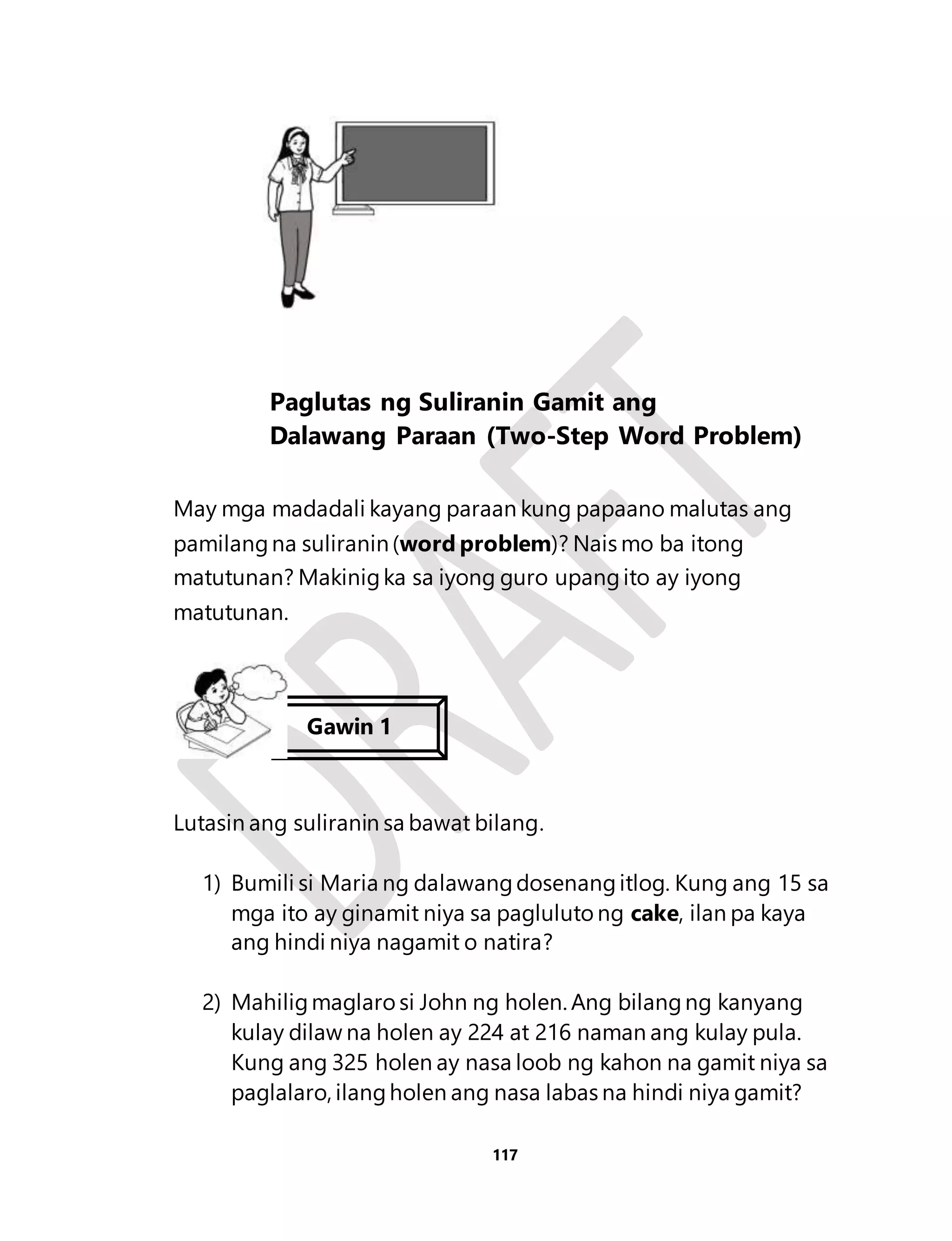Paglutas ng Suliranin Gamit ang 
Dalawang Paraan (Two-Step Word Problem) 
May mga madadali kayang paraan kung papaano malutas ang 
pamilang na suliranin (word problem)? Nais mo ba itong 
matutunan? Makinig ka sa iyong guro upang ito ay iyong 
matutunan. 
Lutasin ang suliranin sa bawat bilang. 
1) Bumili si Maria ng dalawang dosenang itlog. Kung ang 15 sa 
mga ito ay ginamit niya sa pagluluto ng cake, ilan pa kaya 
ang hindi niya nagamit o natira? 
2) Mahilig maglaro si John ng holen. Ang bilang ng kanyang 
kulay dilaw na holen ay 224 at 216 naman ang kulay pula. 
Kung ang 325 holen ay nasa loob ng kahon na gamit niya sa 
paglalaro, ilang holen ang nasa labas na hindi niya gamit? 
117 
Gawin 1 
 