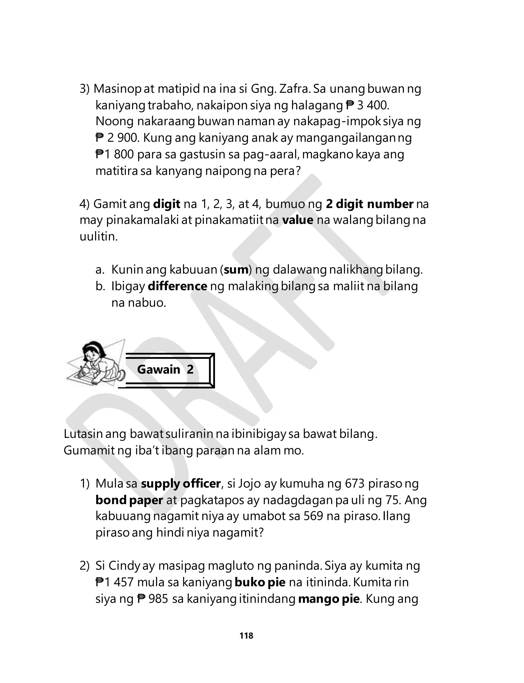3) Masinop at matipid na ina si Gng. Zafra. Sa unang buwan ng 
kaniyang trabaho, nakaipon siya ng halagang ₱ 3 400. 
Noong nakaraang buwan naman ay nakapag-impok siya ng 
₱ 2 900. Kung ang kaniyang anak ay mangangailangan ng 
₱1 800 para sa gastusin sa pag-aaral, magkano kaya ang 
matitira sa kanyang naipong na pera? 
4) Gamit ang digit na 1, 2, 3, at 4, bumuo ng 2 digit number na 
may pinakamalaki at pinakamatiit na value na walang bilang na 
uulitin. 
a. Kunin ang kabuuan (sum) ng dalawang nalikhang bilang. 
b. Ibigay difference ng malaking bilang sa maliit na bilang 
118 
na nabuo. 
Gawain 2 
Lutasin ang bawat suliranin na ibinibigay sa bawat bilang. 
Gumamit ng iba’t ibang paraan na alam mo. 
1) Mula sa supply officer, si Jojo ay kumuha ng 673 piraso ng 
bond paper at pagkatapos ay nadagdagan pa uli ng 75. Ang 
kabuuang nagamit niya ay umabot sa 569 na piraso. Ilang 
piraso ang hindi niya nagamit? 
2) Si Cindy ay masipag magluto ng paninda. Siya ay kumita ng 
₱1 457 mula sa kaniyang buko pie na itininda. Kumita rin 
siya ng ₱ 985 sa kaniyang itinindang mango pie. Kung ang 
 