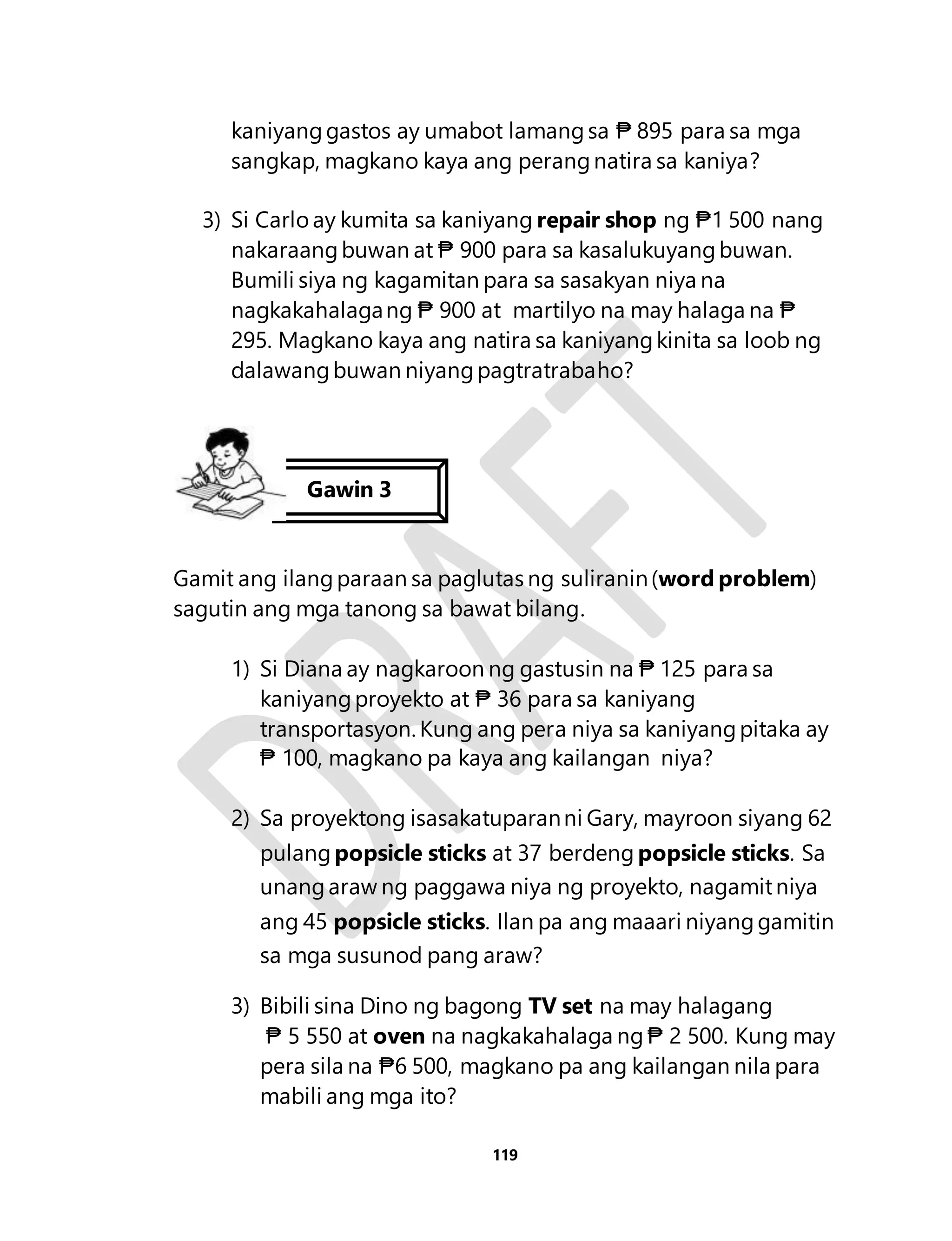 kaniyang gastos ay umabot lamang sa ₱ 895 para sa mga 
sangkap, magkano kaya ang perang natira sa kaniya? 
3) Si Carlo ay kumita sa kaniyang repair shop ng ₱1 500 nang 
nakaraang buwan at ₱ 900 para sa kasalukuyang buwan. 
Bumili siya ng kagamitan para sa sasakyan niya na 
nagkakahalaga ng ₱ 900 at martilyo na may halaga na ₱ 
295. Magkano kaya ang natira sa kaniyang kinita sa loob ng 
dalawang buwan niyang pagtratrabaho? 
Gamit ang ilang paraan sa paglutas ng suliranin (word problem) 
sagutin ang mga tanong sa bawat bilang. 
1) Si Diana ay nagkaroon ng gastusin na ₱ 125 para sa 
kaniyang proyekto at ₱ 36 para sa kaniyang 
transportasyon. Kung ang pera niya sa kaniyang pitaka ay 
₱ 100, magkano pa kaya ang kailangan niya? 
2) Sa proyektong isasakatuparan ni Gary, mayroon siyang 62 
pulang popsicle sticks at 37 berdeng popsicle sticks. Sa 
unang araw ng paggawa niya ng proyekto, nagamit niya 
ang 45 popsicle sticks. Ilan pa ang maaari niyang gamitin 
sa mga susunod pang araw? 
3) Bibili sina Dino ng bagong TV set na may halagang 
₱ 5 550 at oven na nagkakahalaga ng ₱ 2 500. Kung may 
pera sila na ₱6 500, magkano pa ang kailangan nila para 
mabili ang mga ito? 
119 
Gawin 3 
 