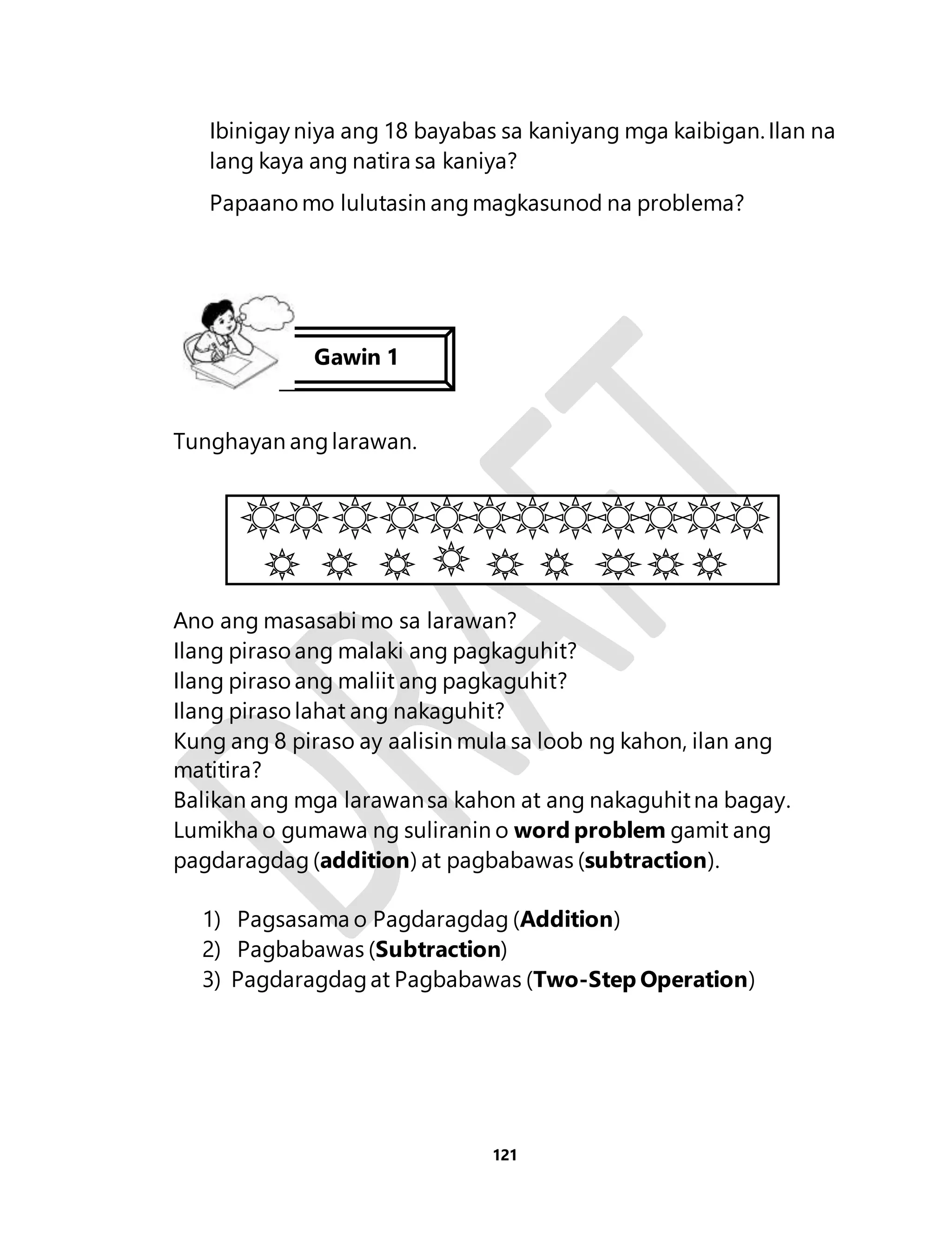 Ibinigay niya ang 18 bayabas sa kaniyang mga kaibigan. Ilan na 
lang kaya ang natira sa kaniya? 
Papaano mo lulutasin ang magkasunod na problema? 
121 
Gawin 1 
Tunghayan ang larawan. 
Ano ang masasabi mo sa larawan? 
Ilang piraso ang malaki ang pagkaguhit? 
Ilang piraso ang maliit ang pagkaguhit? 
Ilang piraso lahat ang nakaguhit? 
Kung ang 8 piraso ay aalisin mula sa loob ng kahon, ilan ang 
matitira? 
Balikan ang mga larawan sa kahon at ang nakaguhit na bagay. 
Lumikha o gumawa ng suliranin o word problem gamit ang 
pagdaragdag (addition) at pagbabawas (subtraction). 
1) Pagsasama o Pagdaragdag (Addition) 
2) Pagbabawas (Subtraction) 
3) Pagdaragdag at Pagbabawas (Two-Step Operation) 
 
