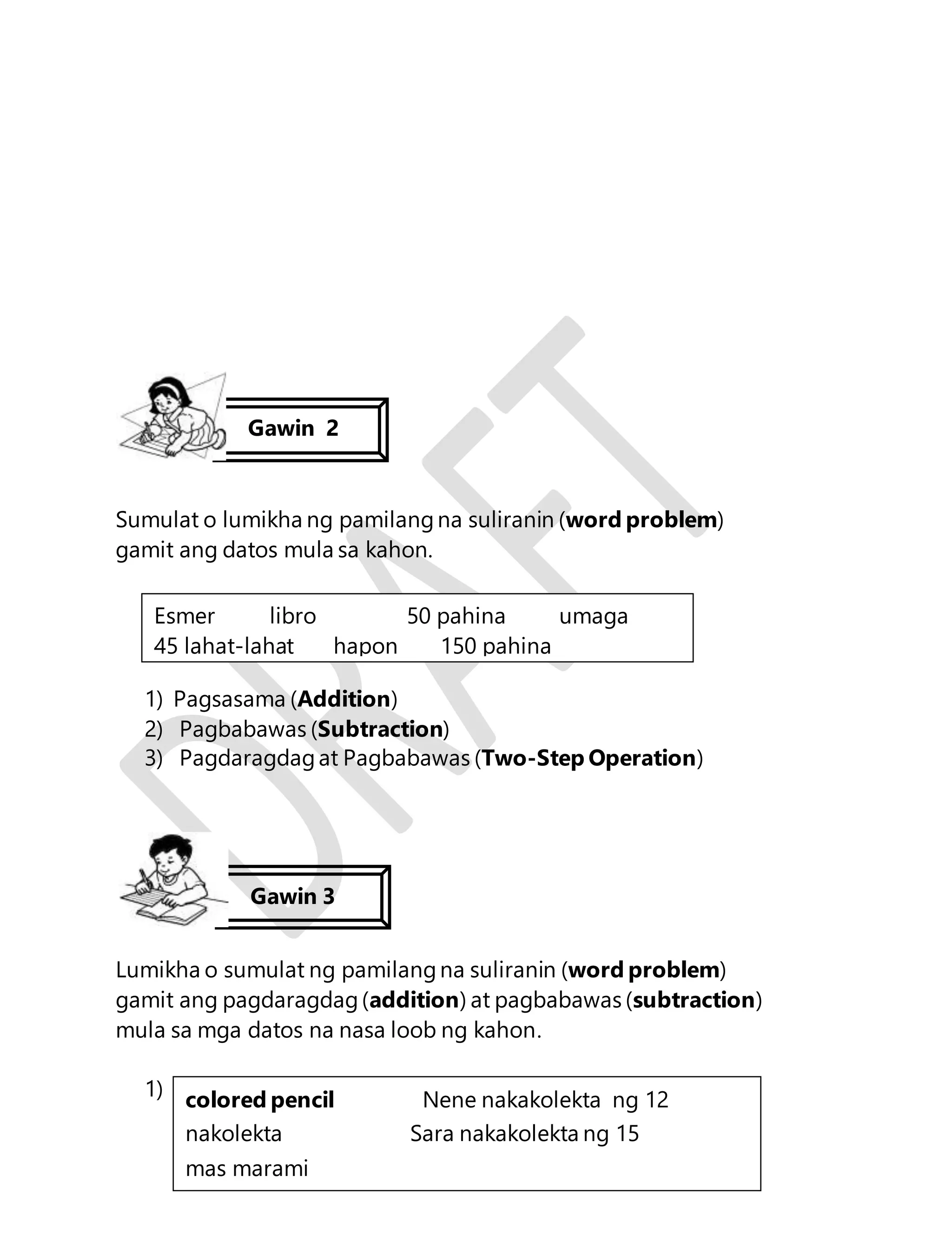 Sumulat o lumikha ng pamilang na suliranin (word problem) 
gamit ang datos mula sa kahon. 
Esmer libro 50 pahina umaga 
45 lahat-lahat hapon 150 pahina 
1) Pagsasama (Addition) 
2) Pagbabawas (Subtraction) 
3) Pagdaragdag at Pagbabawas (Two-Step Operation) 
Lumikha o sumulat ng pamilang na suliranin (word problem) 
gamit ang pagdaragdag (addition) at pagbabawas (subtraction) 
mula sa mga datos na nasa loob ng kahon. 
122 
1) 
Gawin 2 
Gawin 3 
colored pencil Nene nakakolekta ng 12 
nakolekta Sara nakakolekta ng 15 
mas marami 
 