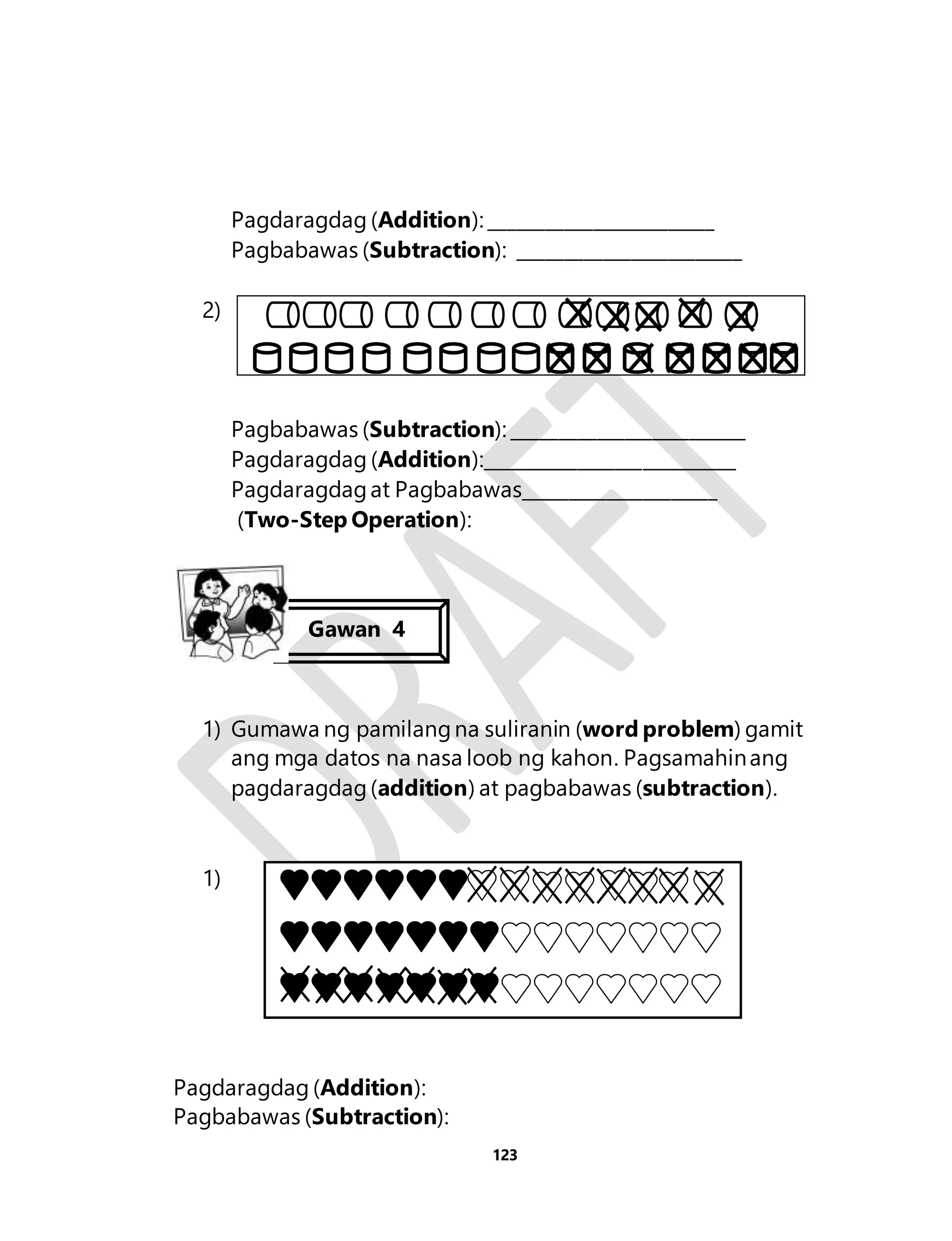 Pagdaragdag (Addition): ________________________ 
Pagbabawas (Subtraction): ________________________ 
123 
2) 
Pagbabawas (Subtraction): _________________________ 
Pagdaragdag (Addition):___________________________ 
Pagdaragdag at Pagbabawas_____________________ 
(Two-Step Operation): 
Gawan 4 
1) Gumawa ng pamilang na suliranin (word problem) gamit 
ang mga datos na nasa loob ng kahon. Pagsamahin ang 
pagdaragdag (addition) at pagbabawas (subtraction). 
1) 
Pagdaragdag (Addition): 
Pagbabawas (Subtraction): 
 