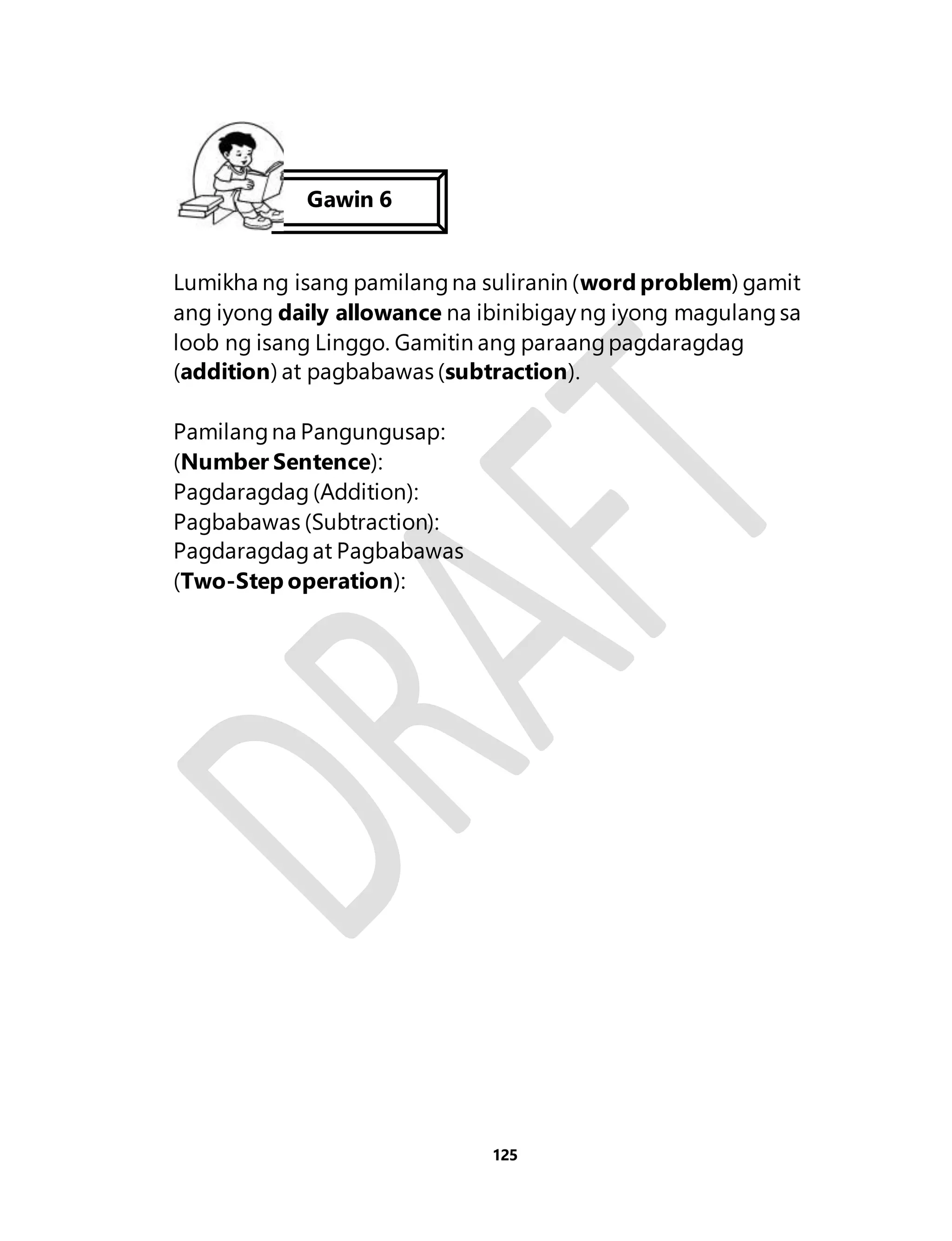 Gawin 6 
Lumikha ng isang pamilang na suliranin (word problem) gamit 
ang iyong daily allowance na ibinibigay ng iyong magulang sa 
loob ng isang Linggo. Gamitin ang paraang pagdaragdag 
(addition) at pagbabawas (subtraction). 
125 
Pamilang na Pangungusap: 
(Number Sentence): 
Pagdaragdag (Addition): 
Pagbabawas (Subtraction): 
Pagdaragdag at Pagbabawas 
(Two-Step operation): 

