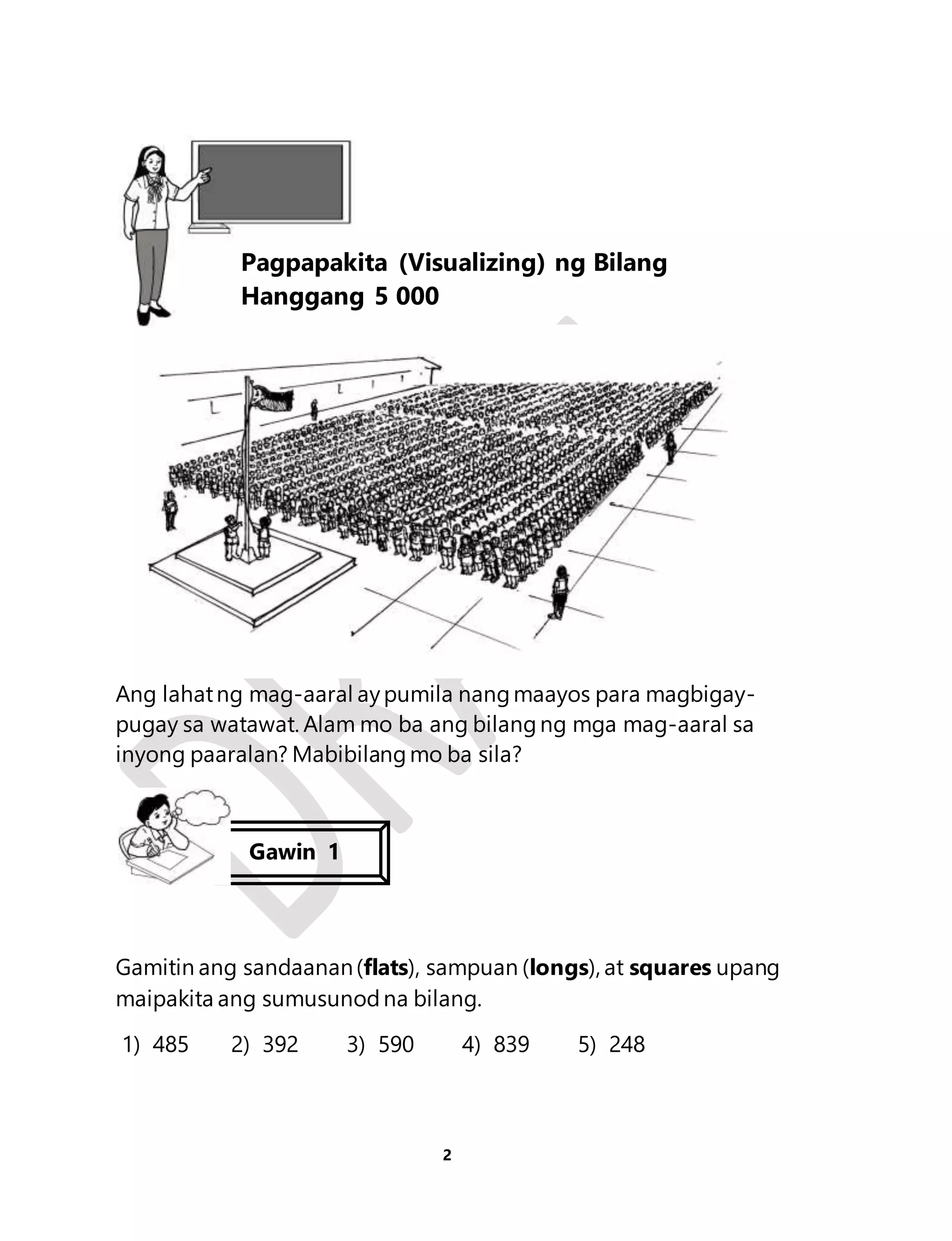 Ang lahat ng mag-aaral ay pumila nang maayos para magbigay-pugay 
sa watawat. Alam mo ba ang bilang ng mga mag-aaral sa 
inyong paaralan? Mabibilang mo ba sila? 
Gamitin ang sandaanan (flats), sampuan (longs), at squares upang 
maipakita ang sumusunod na bilang. 
1) 485 2) 392 3) 590 4) 839 5) 248 
2 
Aralin 1 
Pagpapakita (Visualizing) ng Bilang 
Hanggang 5 000 
Gawin 1 
 