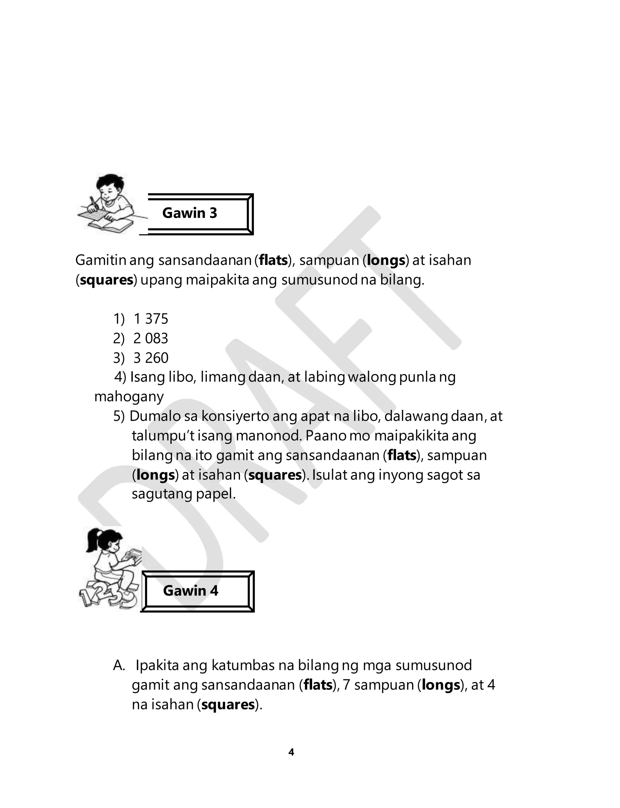 Gawin 3 
Gamitin ang sansandaanan (flats), sampuan (longs) at isahan 
(squares) upang maipakita ang sumusunod na bilang. 
1) 1 375 
2) 2 083 
3) 3 260 
4) Isang libo, limang daan, at labing walong punla ng 
4 
mahogany 
5) Dumalo sa konsiyerto ang apat na libo, dalawang daan, at 
talumpu’t isang manonod. Paano mo maipakikita ang 
bilang na ito gamit ang sansandaanan (flats), sampuan 
(longs) at isahan (squares). Isulat ang inyong sagot sa 
sagutang papel. 
Gawin 4 
A. Ipakita ang katumbas na bilang ng mga sumusunod 
gamit ang sansandaanan (flats), 7 sampuan (longs), at 4 
na isahan (squares). 
 