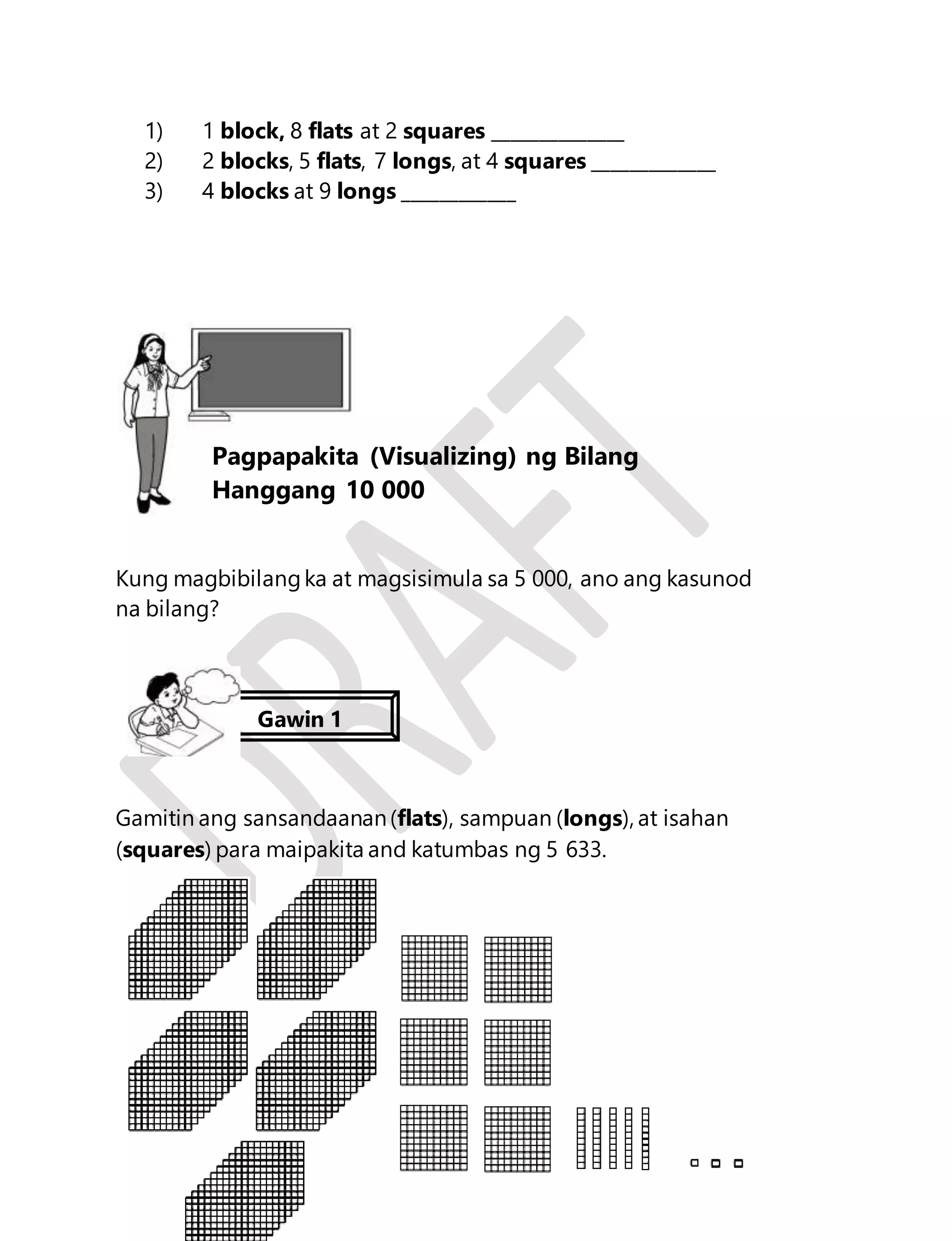 1) 1 block, 8 flats at 2 squares ______________ 
2) 2 blocks, 5 flats, 7 longs, at 4 squares _____________ 
3) 4 blocks at 9 longs ____________ 
Kung magbibilang ka at magsisimula sa 5 000, ano ang kasunod 
na bilang? 
Gamitin ang sansandaanan (flats), sampuan (longs), at isahan 
(squares) para maipakita and katumbas ng 5 633. 
6 
Aralin 2 
Pagpapakita (Visualizing) ng Bilang 
Hanggang 10 000 
Gawin 1 
 