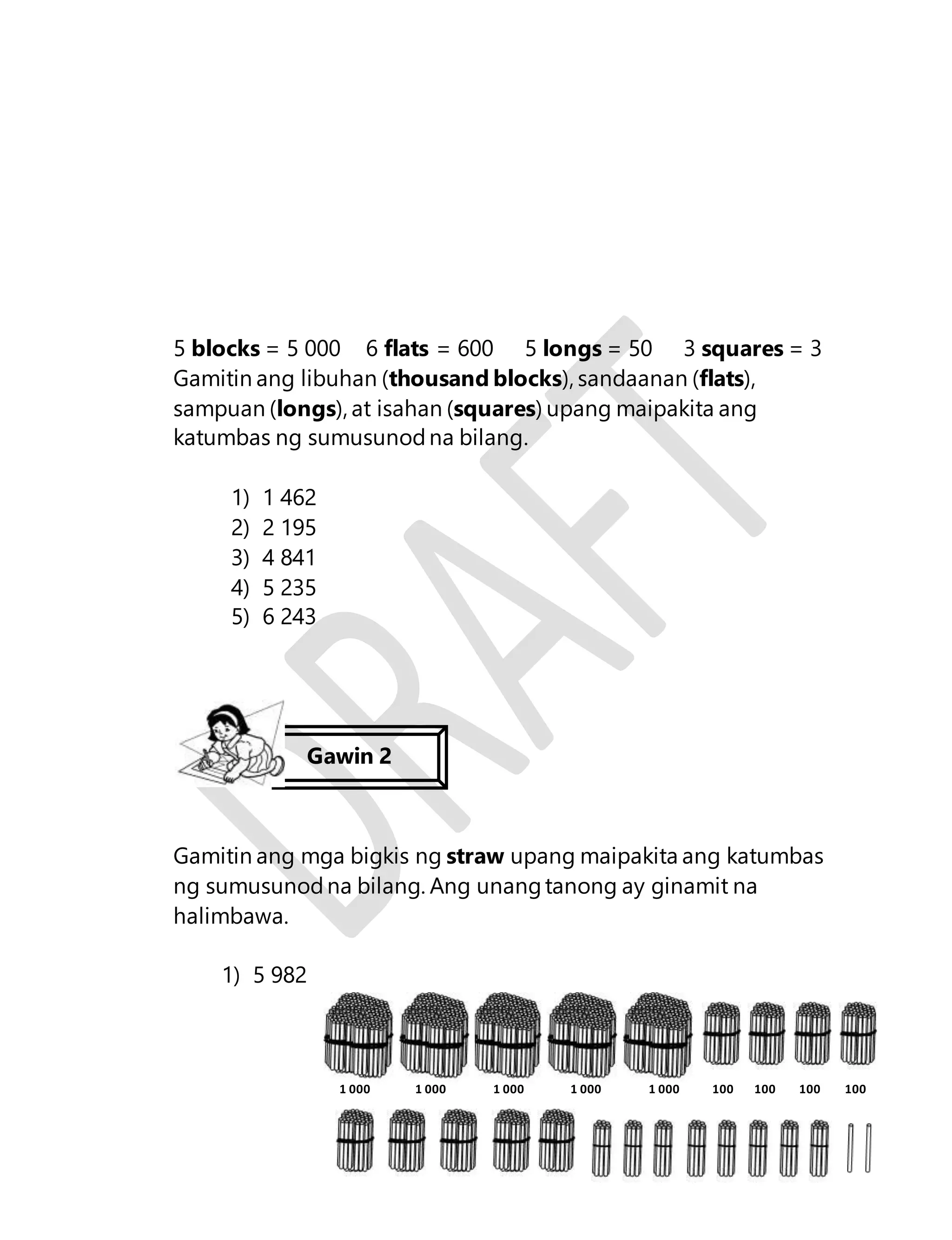 5 blocks = 5 000 6 flats = 600 5 longs = 50 3 squares = 3 
Gamitin ang libuhan (thousand blocks), sandaanan (flats), 
sampuan (longs), at isahan (squares) upang maipakita ang 
katumbas ng sumusunod na bilang. 
7 
1) 1 462 
2) 2 195 
3) 4 841 
4) 5 235 
5) 6 243 
Gawin 2 
Gamitin ang mga bigkis ng straw upang maipakita ang katumbas 
ng sumusunod na bilang. Ang unang tanong ay ginamit na 
halimbawa. 
1) 5 982 
1 000 1 000 1 000 1 000 1 000 100 100 100 100 
 