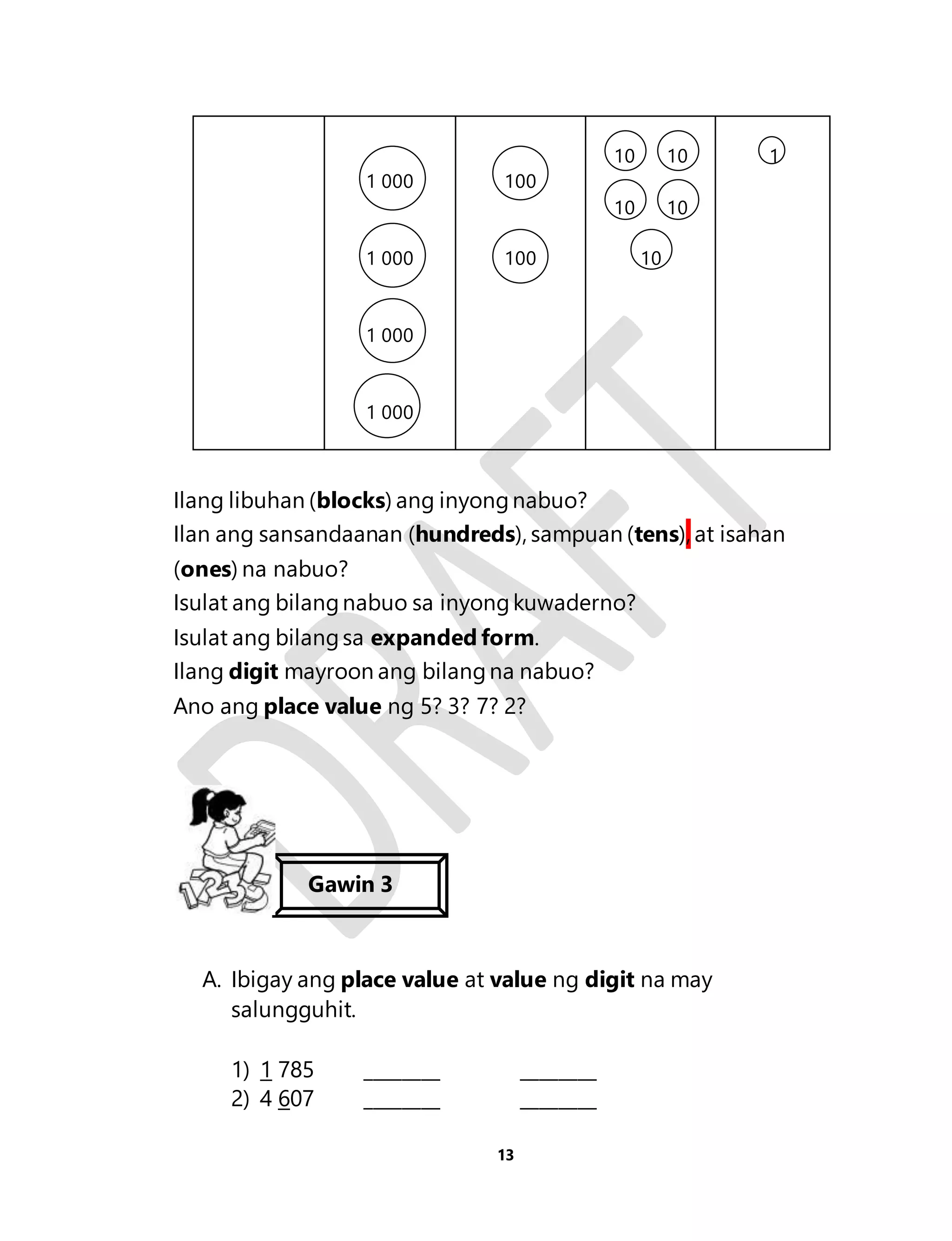 13 
1 000 
1 000 
1 000 
1 000 
100 
100 
10 10 
10 10 
10 
1 
Ilang libuhan (blocks) ang inyong nabuo? 
Ilan ang sansandaanan (hundreds), sampuan (tens), at isahan 
(ones) na nabuo? 
Isulat ang bilang nabuo sa inyong kuwaderno? 
Isulat ang bilang sa expanded form. 
Ilang digit mayroon ang bilang na nabuo? 
Ano ang place value ng 5? 3? 7? 2? 
Gawin 3 
A. Ibigay ang place value at value ng digit na may 
salungguhit. 
1) 1 785 ________ ________ 
2) 4 607 ________ ________ 
 