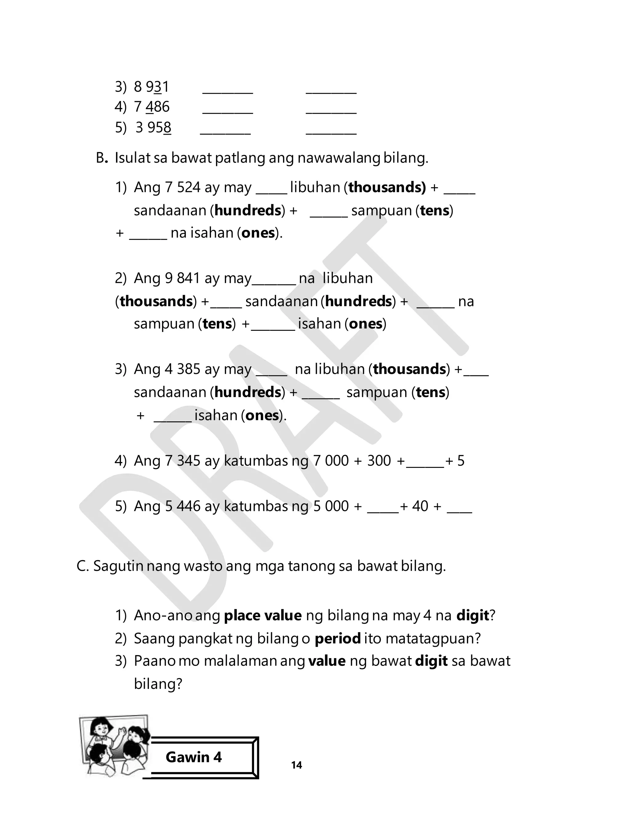 3) 8 931 ________ ________ 
4) 7 486 ________ ________ 
5) 3 958 ________ ________ 
B. Isulat sa bawat patlang ang nawawalang bilang. 
1) Ang 7 524 ay may _____ libuhan (thousands) + _____ 
sandaanan (hundreds) + ______ sampuan (tens) 
14 
+ ______ na isahan (ones). 
2) Ang 9 841 ay may_______ na libuhan 
(thousands) +_____ sandaanan (hundreds) + ______ na 
sampuan (tens) +_______ isahan (ones) 
3) Ang 4 385 ay may _____ na libuhan (thousands) +____ 
sandaanan (hundreds) + ______ sampuan (tens) 
+ ______ isahan (ones). 
4) Ang 7 345 ay katumbas ng 7 000 + 300 +______+ 5 
5) Ang 5 446 ay katumbas ng 5 000 + _____+ 40 + ____ 
C. Sagutin nang wasto ang mga tanong sa bawat bilang. 
1) Ano-ano ang place value ng bilang na may 4 na digit? 
2) Saang pangkat ng bilang o period ito matatagpuan? 
3) Paano mo malalaman ang value ng bawat digit sa bawat 
bilang? 
Gawin 4 
 