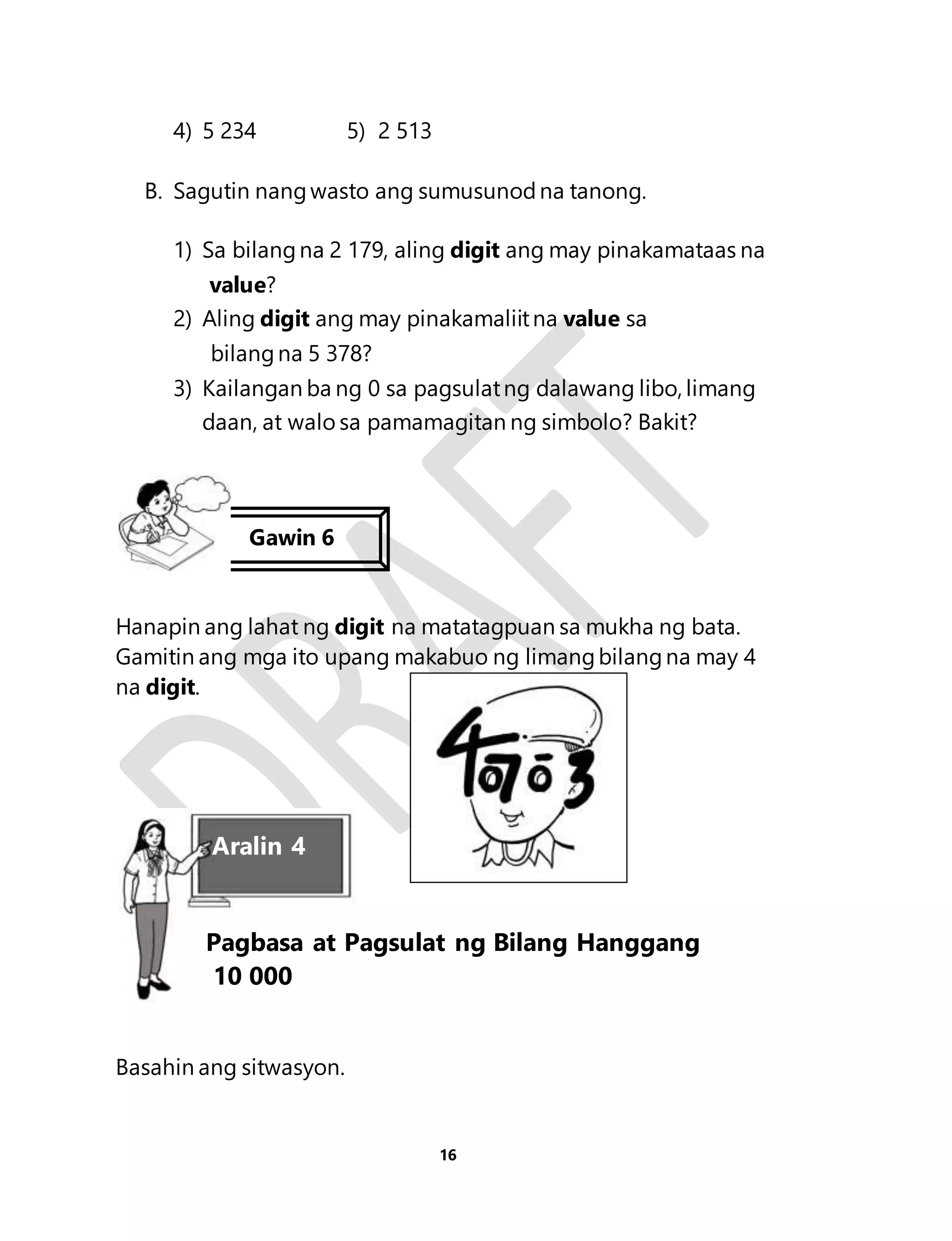 Pagbasa at Pagsulat ng Bilang Hanggang 
10 000 
16 
4) 5 234 5) 2 513 
B. Sagutin nang wasto ang sumusunod na tanong. 
1) Sa bilang na 2 179, aling digit ang may pinakamataas na 
value? 
2) Aling digit ang may pinakamaliit na value sa 
bilang na 5 378? 
3) Kailangan ba ng 0 sa pagsulat ng dalawang libo, limang 
daan, at walo sa pamamagitan ng simbolo? Bakit? 
Gawin 6 
Hanapin ang lahat ng digit na matatagpuan sa mukha ng bata. 
Gamitin ang mga ito upang makabuo ng limang bilang na may 4 
na digit. 
Aralin 4 
Basahin ang sitwasyon. 
 
