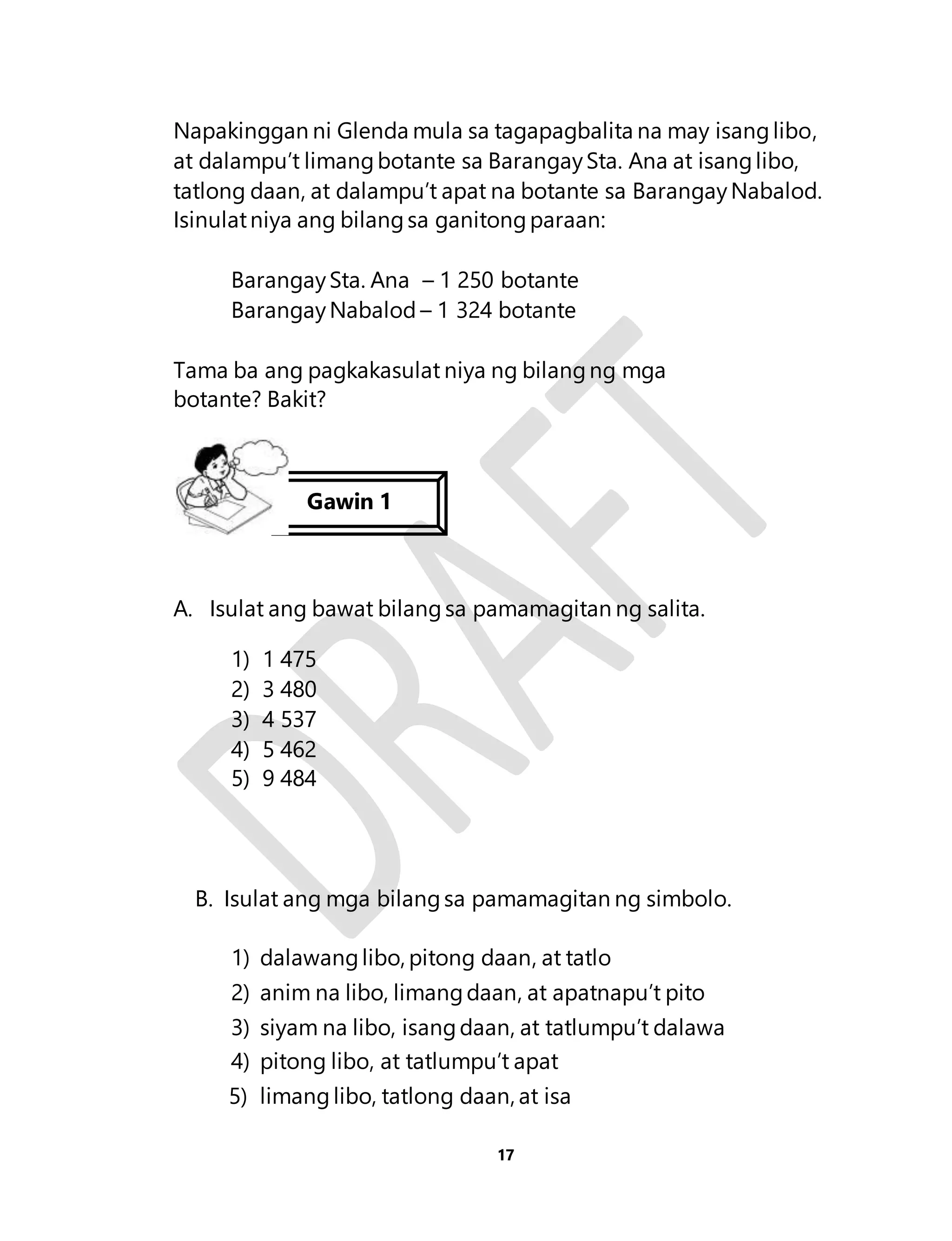 Napakinggan ni Glenda mula sa tagapagbalita na may isang libo, 
at dalampu’t limang botante sa Barangay Sta. Ana at isang libo, 
tatlong daan, at dalampu’t apat na botante sa Barangay Nabalod. 
Isinulat niya ang bilang sa ganitong paraan: 
Barangay Sta. Ana – 1 250 botante 
Barangay Nabalod – 1 324 botante 
Tama ba ang pagkakasulat niya ng bilang ng mga 
botante? Bakit? 
Gawin 1 
A. Isulat ang bawat bilang sa pamamagitan ng salita. 
17 
1) 1 475 
2) 3 480 
3) 4 537 
4) 5 462 
5) 9 484 
B. Isulat ang mga bilang sa pamamagitan ng simbolo. 
1) dalawang libo, pitong daan, at tatlo 
2) anim na libo, limang daan, at apatnapu’t pito 
3) siyam na libo, isang daan, at tatlumpu’t dalawa 
4) pitong libo, at tatlumpu’t apat 
5) limang libo, tatlong daan, at isa 
 