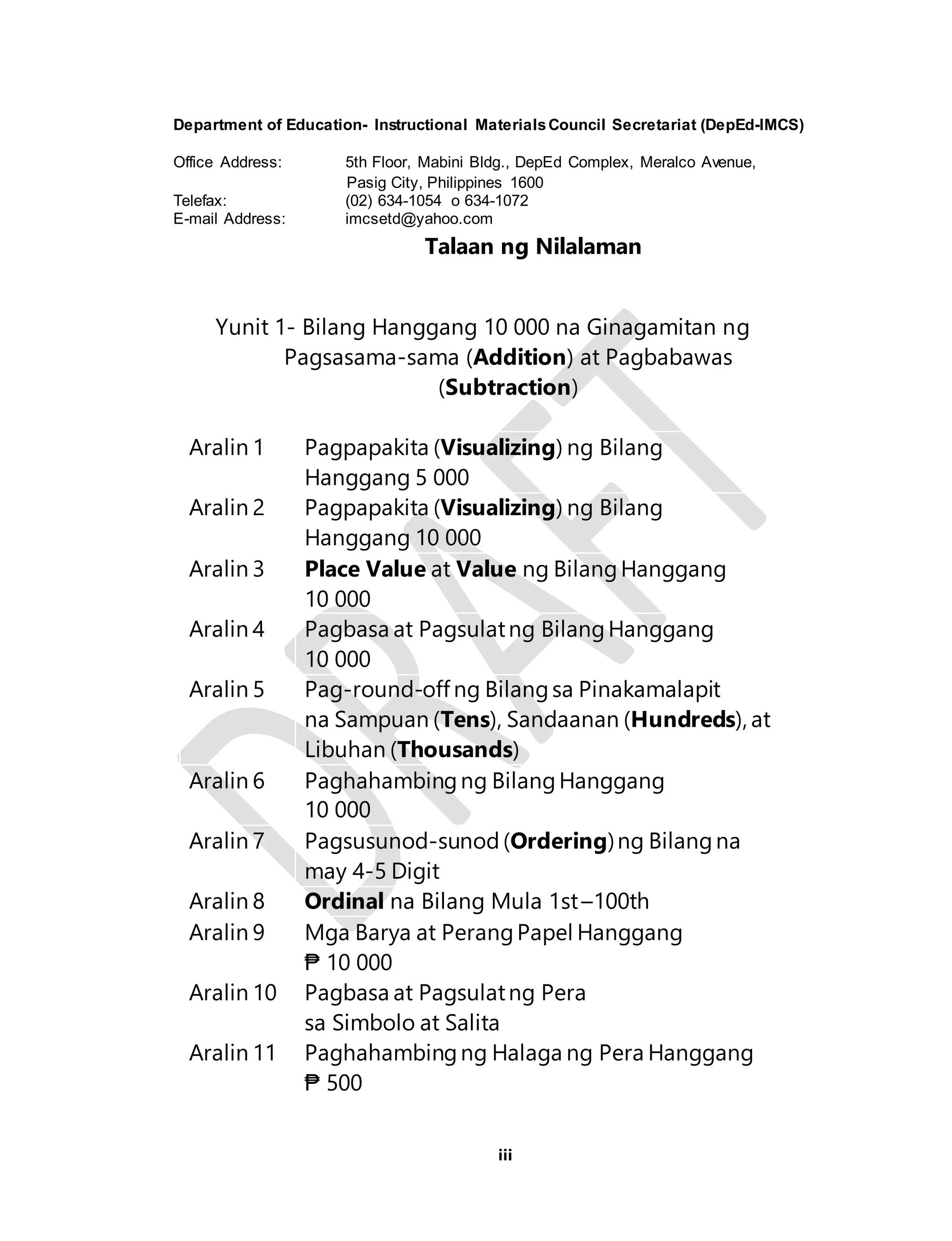 Department of Education- Instructional Materials Council Secretariat (DepEd-IMCS) 
Office Address: 5th Floor, Mabini Bldg., DepEd Complex, Meralco Avenue, 
Pasig City, Philippines 1600 
Telefax: (02) 634-1054 o 634-1072 
E-mail Address: imcsetd@yahoo.com 
Talaan ng Nilalaman 
Yunit 1- Bilang Hanggang 10 000 na Ginagamitan ng 
Pagsasama-sama (Addition) at Pagbabawas 
(Subtraction) 
Aralin 1 Pagpapakita (Visualizing) ng Bilang 
iii 
Hanggang 5 000 
Aralin 2 Pagpapakita (Visualizing) ng Bilang 
Hanggang 10 000 
Aralin 3 Place Value at Value ng Bilang Hanggang 
10 000 
Aralin 4 Pagbasa at Pagsulat ng Bilang Hanggang 
10 000 
Aralin 5 Pag-round-off ng Bilang sa Pinakamalapit 
na Sampuan (Tens), Sandaanan (Hundreds), at 
Libuhan (Thousands) 
Aralin 6 Paghahambing ng Bilang Hanggang 
10 000 
Aralin 7 Pagsusunod-sunod (Ordering) ng Bilang na 
may 4-5 Digit 
Aralin 8 Ordinal na Bilang Mula 1st –100th 
Aralin 9 Mga Barya at Perang Papel Hanggang 
₱ 10 000 
Aralin 10 Pagbasa at Pagsulat ng Pera 
sa Simbolo at Salita 
Aralin 11 Paghahambing ng Halaga ng Pera Hanggang 
₱ 500 
 