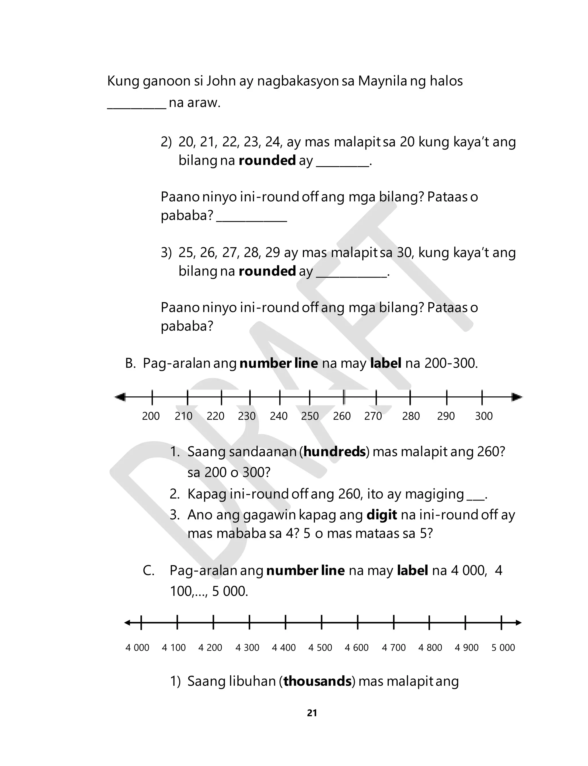 Kung ganoon si John ay nagbakasyon sa Maynila ng halos 
__________ na araw. 
2) 20, 21, 22, 23, 24, ay mas malapit sa 20 kung kaya’t ang 
bilang na rounded ay _________. 
Paano ninyo ini-round off ang mga bilang? Pataas o 
pababa? ____________ 
3) 25, 26, 27, 28, 29 ay mas malapit sa 30, kung kaya’t ang 
bilang na rounded ay ____________. 
Paano ninyo ini-round off ang mga bilang? Pataas o 
pababa? 
B. Pag-aralan ang number line na may label na 200-300. 
200 210 220 230 240 250 260 270 280 290 300 
1. Saang sandaanan (hundreds) mas malapit ang 260? 
21 
sa 200 o 300? 
2. Kapag ini-round off ang 260, ito ay magiging ___. 
3. Ano ang gagawin kapag ang digit na ini-round off ay 
mas mababa sa 4? 5 o mas mataas sa 5? 
C. Pag-aralan ang number line na may label na 4 000, 4 
100,…, 5 000. 
4 000 4 100 4 200 4 300 4 400 4 500 4 600 4 700 4 800 4 900 5 000 
1) Saang libuhan (thousands) mas malapit ang 
 
