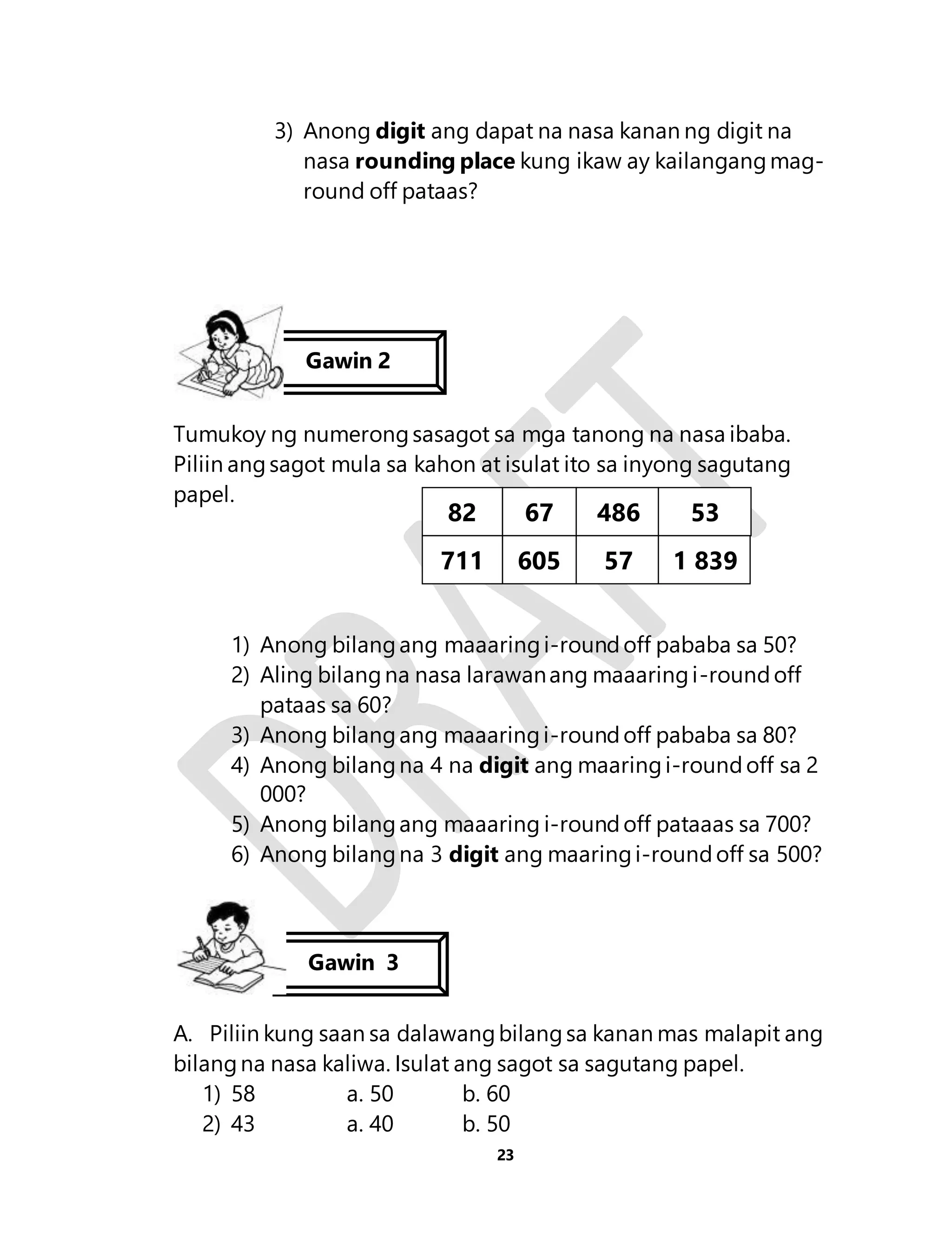 3) Anong digit ang dapat na nasa kanan ng digit na 
nasa rounding place kung ikaw ay kailangang mag-round 
23 
off pataas? 
Gawin 2 
Tumukoy ng numerong sasagot sa mga tanong na nasa ibaba. 
Piliin ang sagot mula sa kahon at isulat ito sa inyong sagutang 
papel. 
82 
711 
1) Anong bilang ang maaaring i-round off pababa sa 50? 
2) Aling bilang na nasa larawan ang maaaring i-round off 
pataas sa 60? 
3) Anong bilang ang maaaring i-round off pababa sa 80? 
4) Anong bilang na 4 na digit ang maaring i-round off sa 2 
000? 
5) Anong bilang ang maaaring i-round off pataaas sa 700? 
6) Anong bilang na 3 digit ang maaring i-round off sa 500? 
Gawin 3 
A. Piliin kung saan sa dalawang bilang sa kanan mas malapit ang 
bilang na nasa kaliwa. Isulat ang sagot sa sagutang papel. 
1) 58 a. 50 b. 60 
2) 43 a. 40 b. 50 
67 
605 
486 
57 
53 
1 839 
 