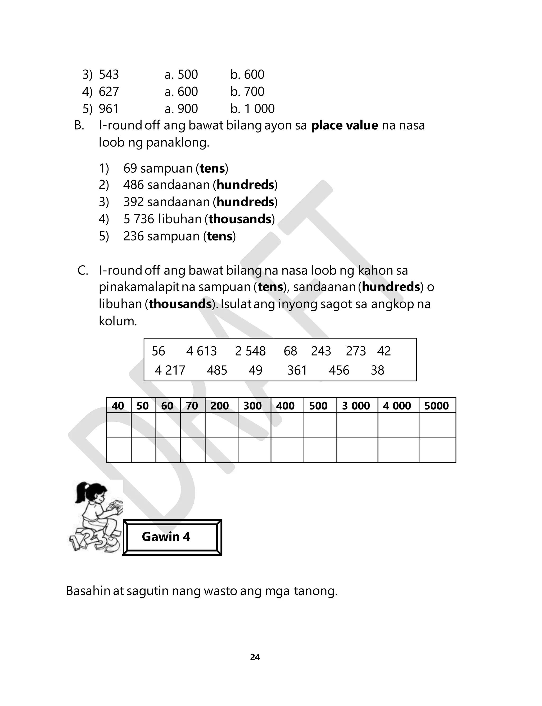 3) 543 a. 500 b. 600 
4) 627 a. 600 b. 700 
5) 961 a. 900 b. 1 000 
B. I-round off ang bawat bilang ayon sa place value na nasa 
56 4 613 2 548 68 243 273 42 
4 217 485 49 361 456 38 
24 
loob ng panaklong. 
1) 69 sampuan (tens) 
2) 486 sandaanan (hundreds) 
3) 392 sandaanan (hundreds) 
4) 5 736 libuhan (thousands) 
5) 236 sampuan (tens) 
C. I-round off ang bawat bilang na nasa loob ng kahon sa 
pinakamalapit na sampuan (tens), sandaanan (hundreds) o 
libuhan (thousands). Isulat ang inyong sagot sa angkop na 
kolum. 
40 50 60 70 200 300 400 500 3 000 4 000 5000 
Gawin 4 
Basahin at sagutin nang wasto ang mga tanong. 
 