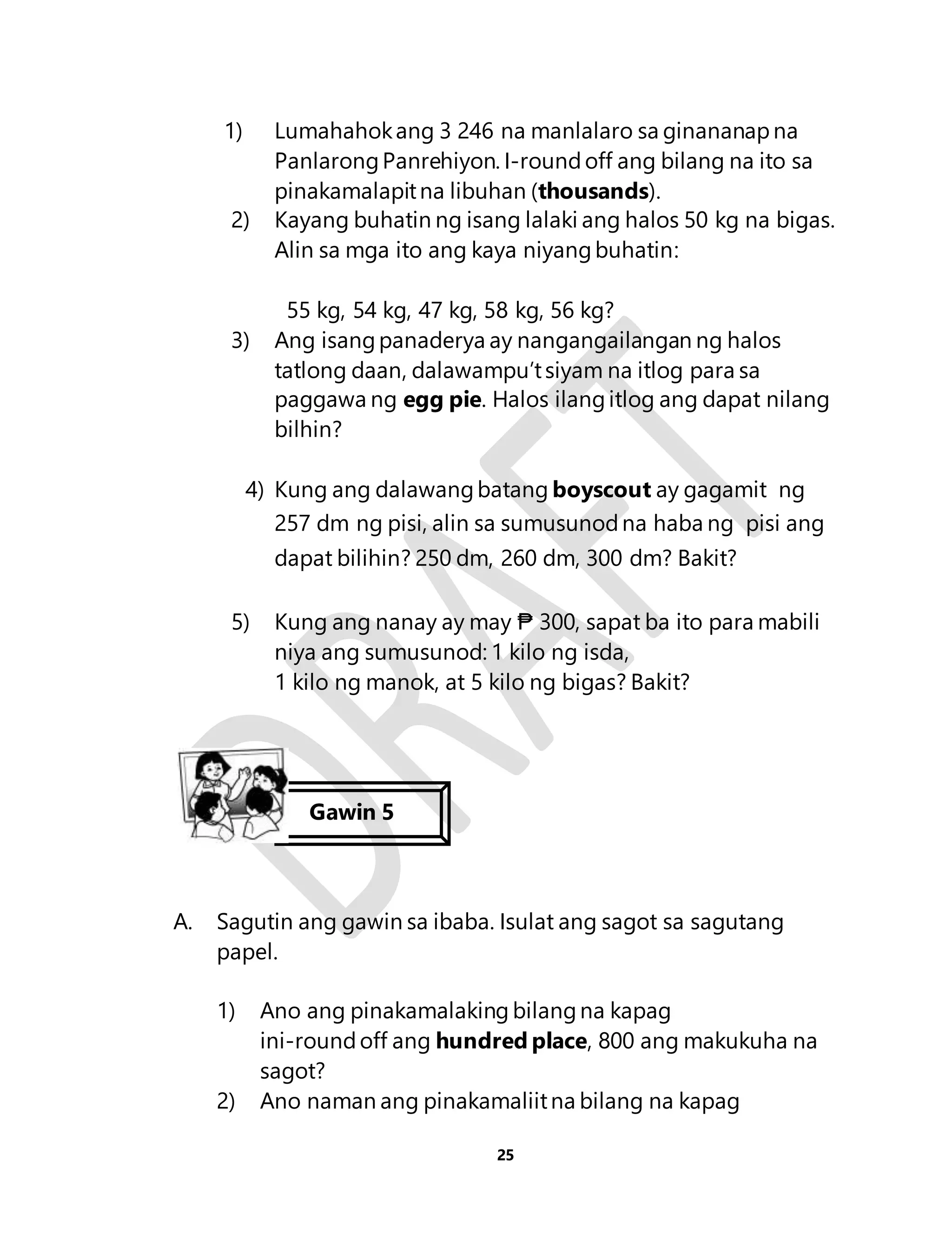 1) Lumahahok ang 3 246 na manlalaro sa ginananap na 
Panlarong Panrehiyon. I-round off ang bilang na ito sa 
pinakamalapit na libuhan (thousands). 
2) Kayang buhatin ng isang lalaki ang halos 50 kg na bigas. 
Alin sa mga ito ang kaya niyang buhatin: 
55 kg, 54 kg, 47 kg, 58 kg, 56 kg? 
3) Ang isang panaderya ay nangangailangan ng halos 
tatlong daan, dalawampu’t siyam na itlog para sa 
paggawa ng egg pie. Halos ilang itlog ang dapat nilang 
bilhin? 
4) Kung ang dalawang batang boyscout ay gagamit ng 
257 dm ng pisi, alin sa sumusunod na haba ng pisi ang 
dapat bilihin? 250 dm, 260 dm, 300 dm? Bakit? 
5) Kung ang nanay ay may ₱ 300, sapat ba ito para mabili 
niya ang sumusunod: 1 kilo ng isda, 
1 kilo ng manok, at 5 kilo ng bigas? Bakit? 
Gawin 5 
A. Sagutin ang gawin sa ibaba. Isulat ang sagot sa sagutang 
25 
papel. 
1) Ano ang pinakamalaking bilang na kapag 
ini-round off ang hundred place, 800 ang makukuha na 
sagot? 
2) Ano naman ang pinakamaliit na bilang na kapag 
 