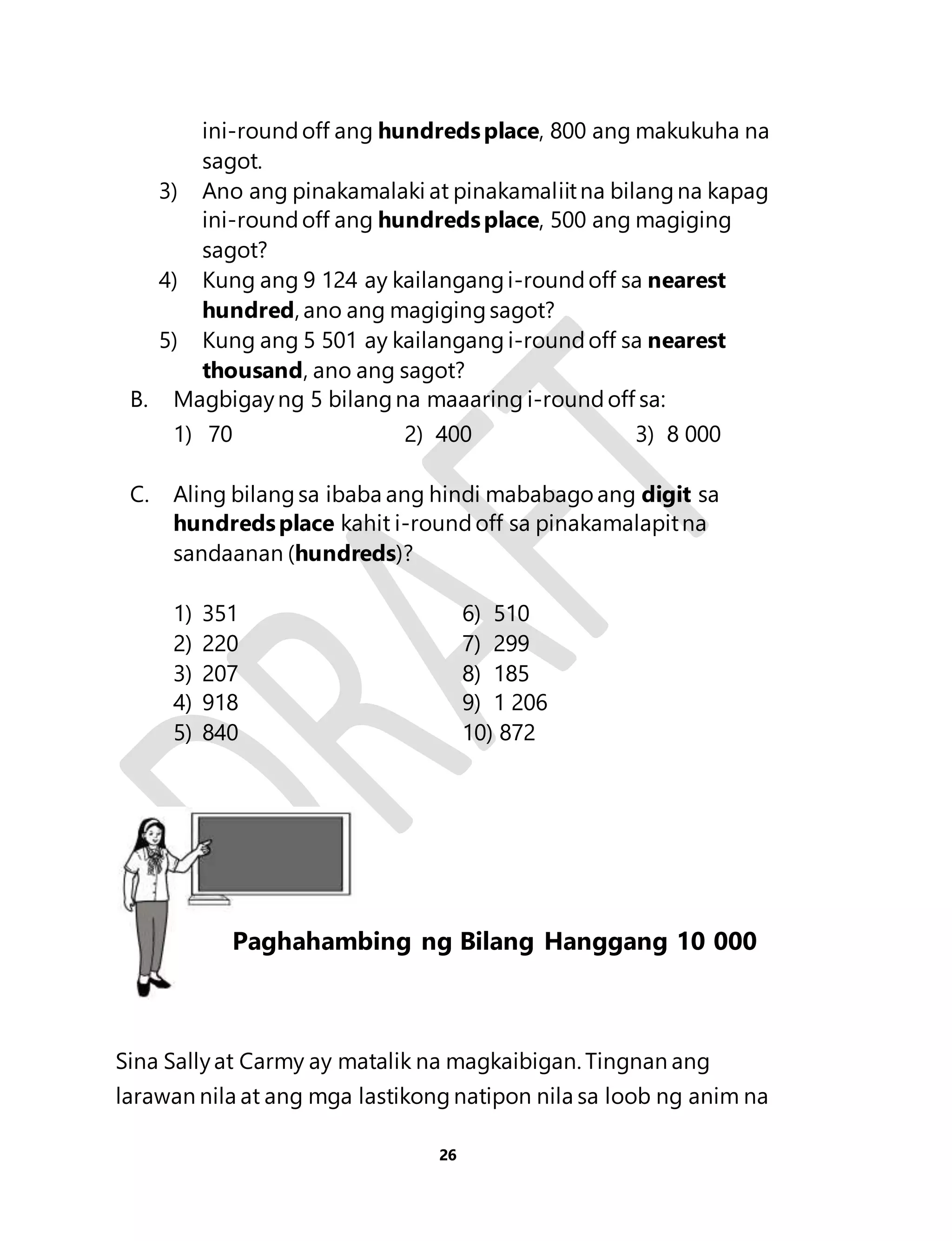ini-round off ang hundreds place, 800 ang makukuha na 
sagot. 
3) Ano ang pinakamalaki at pinakamaliit na bilang na kapag 
ini-round off ang hundreds place, 500 ang magiging 
sagot? 
4) Kung ang 9 124 ay kailangang i-round off sa nearest 
hundred, ano ang magiging sagot? 
5) Kung ang 5 501 ay kailangang i-round off sa nearest 
thousand, ano ang sagot? 
B. Magbigay ng 5 bilang na maaaring i-round off sa: 
1) 70 2) 400 3) 8 000 
C. Aling bilang sa ibaba ang hindi mababago ang digit sa 
hundreds place kahit i-round off sa pinakamalapit na 
sandaanan (hundreds)? 
1) 351 6) 510 
2) 220 7) 299 
3) 207 8) 185 
4) 918 9) 1 206 
5) 840 10) 872 
Sina Sally at Carmy ay matalik na magkaibigan. Tingnan ang 
larawan nila at ang mga lastikong natipon nila sa loob ng anim na 
26 
Aralin 6 
Paghahambing ng Bilang Hanggang 10 000 
 