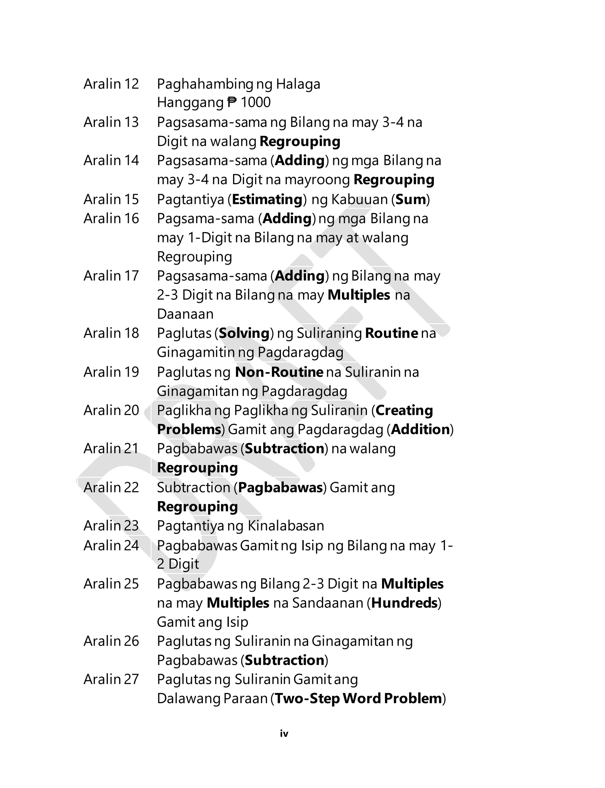 Aralin 12 Paghahambing ng Halaga 
iv 
Hanggang ₱ 1000 
Aralin 13 Pagsasama-sama ng Bilang na may 3-4 na 
Digit na walang Regrouping 
Aralin 14 Pagsasama-sama (Adding) ng mga Bilang na 
may 3-4 na Digit na mayroong Regrouping 
Aralin 15 Pagtantiya (Estimating) ng Kabuuan (Sum) 
Aralin 16 Pagsama-sama (Adding) ng mga Bilang na 
may 1-Digit na Bilang na may at walang 
Regrouping 
Aralin 17 Pagsasama-sama (Adding) ng Bilang na may 
2-3 Digit na Bilang na may Multiples na 
Daanaan 
Aralin 18 Paglutas (Solving) ng Suliraning Routine na 
Ginagamitin ng Pagdaragdag 
Aralin 19 Paglutas ng Non-Routine na Suliranin na 
Ginagamitan ng Pagdaragdag 
Aralin 20 Paglikha ng Paglikha ng Suliranin (Creating 
Problems) Gamit ang Pagdaragdag (Addition) 
Aralin 21 Pagbabawas (Subtraction) na walang 
Regrouping 
Aralin 22 Subtraction (Pagbabawas) Gamit ang 
Regrouping 
Aralin 23 Pagtantiya ng Kinalabasan 
Aralin 24 Pagbabawas Gamit ng Isip ng Bilang na may 1- 
2 Digit 
Aralin 25 Pagbabawas ng Bilang 2-3 Digit na Multiples 
na may Multiples na Sandaanan (Hundreds) 
Gamit ang Isip 
Aralin 26 Paglutas ng Suliranin na Ginagamitan ng 
Pagbabawas (Subtraction) 
Aralin 27 Paglutas ng Suliranin Gamit ang 
Dalawang Paraan (Two-Step Word Problem) 
 