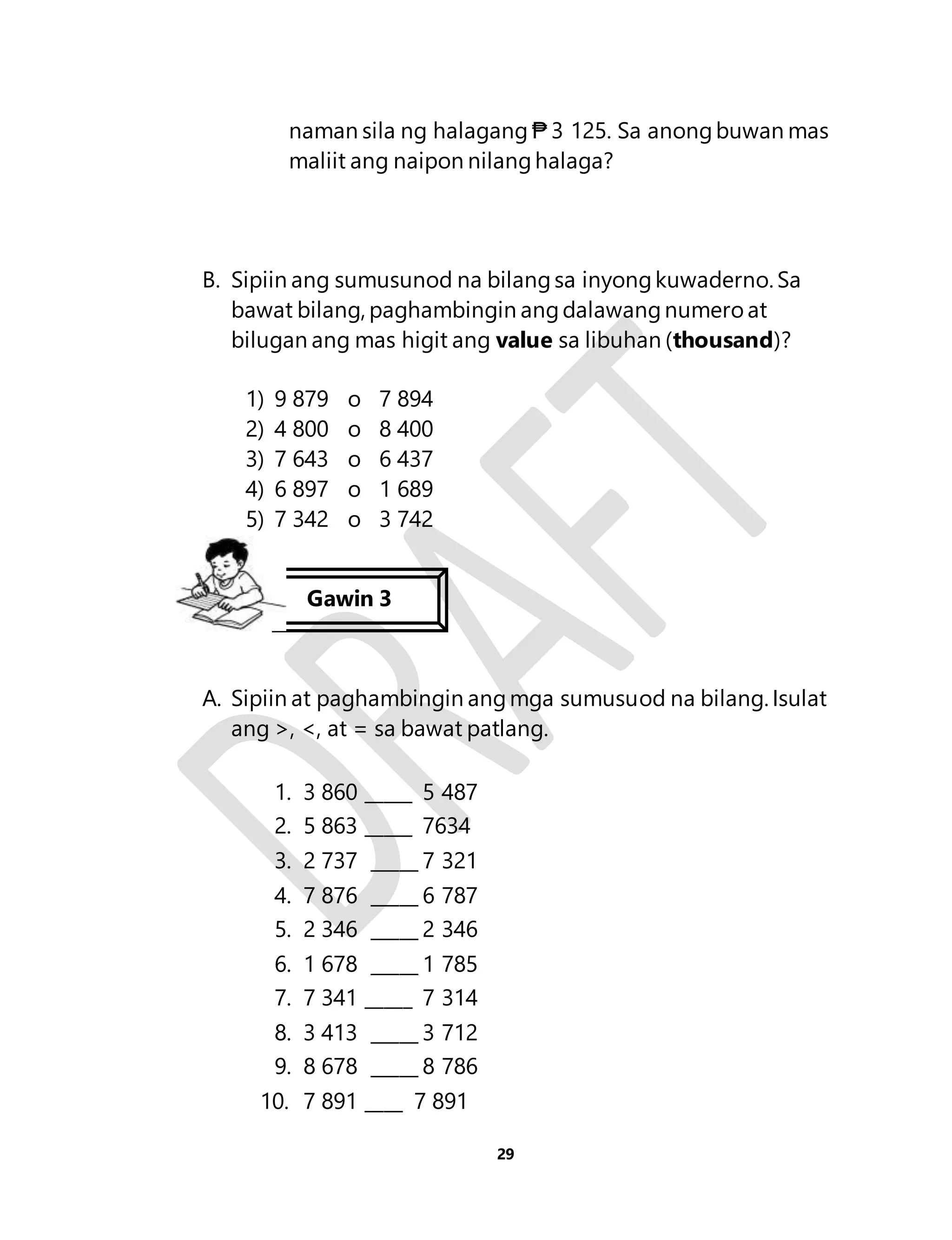 naman sila ng halagang ₱ 3 125. Sa anong buwan mas 
maliit ang naipon nilang halaga? 
B. Sipiin ang sumusunod na bilang sa inyong kuwaderno. Sa 
bawat bilang, paghambingin ang dalawang numero at 
bilugan ang mas higit ang value sa libuhan (thousand)? 
29 
1) 9 879 o 7 894 
2) 4 800 o 8 400 
3) 7 643 o 6 437 
4) 6 897 o 1 689 
5) 7 342 o 3 742 
Gawin 3 
A. Sipiin at paghambingin ang mga sumusuod na bilang. Isulat 
ang >, <, at = sa bawat patlang. 
1. 3 860 _____ 5 487 
2. 5 863 _____ 7634 
3. 2 737 _____ 7 321 
4. 7 876 _____ 6 787 
5. 2 346 _____ 2 346 
6. 1 678 _____ 1 785 
7. 7 341 _____ 7 314 
8. 3 413 _____ 3 712 
9. 8 678 _____ 8 786 
10. 7 891 ____ 7 891 
 