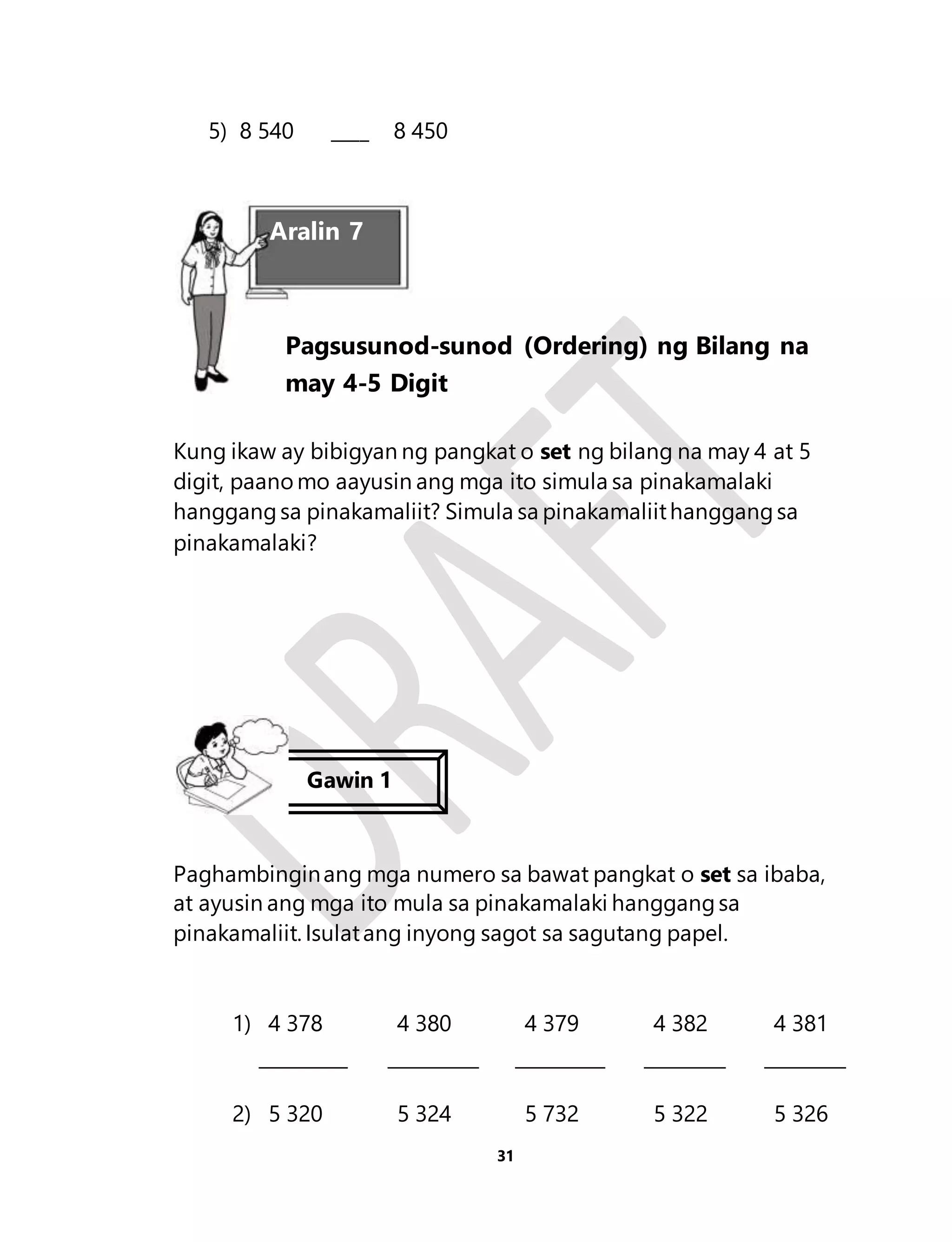 Pagsusunod-sunod (Ordering) ng Bilang na 
may 4-5 Digit 
31 
5) 8 540 ____ 8 450 
Aralin 7 
Kung ikaw ay bibigyan ng pangkat o set ng bilang na may 4 at 5 
digit, paano mo aayusin ang mga ito simula sa pinakamalaki 
hanggang sa pinakamaliit? Simula sa pinakamaliit hanggang sa 
pinakamalaki? 
Gawin 1 
Paghambingin ang mga numero sa bawat pangkat o set sa ibaba, 
at ayusin ang mga ito mula sa pinakamalaki hanggang sa 
pinakamaliit. Isulat ang inyong sagot sa sagutang papel. 
1) 4 378 4 380 4 379 4 382 4 381 
2) 5 320 5 324 5 732 5 322 5 326 
 