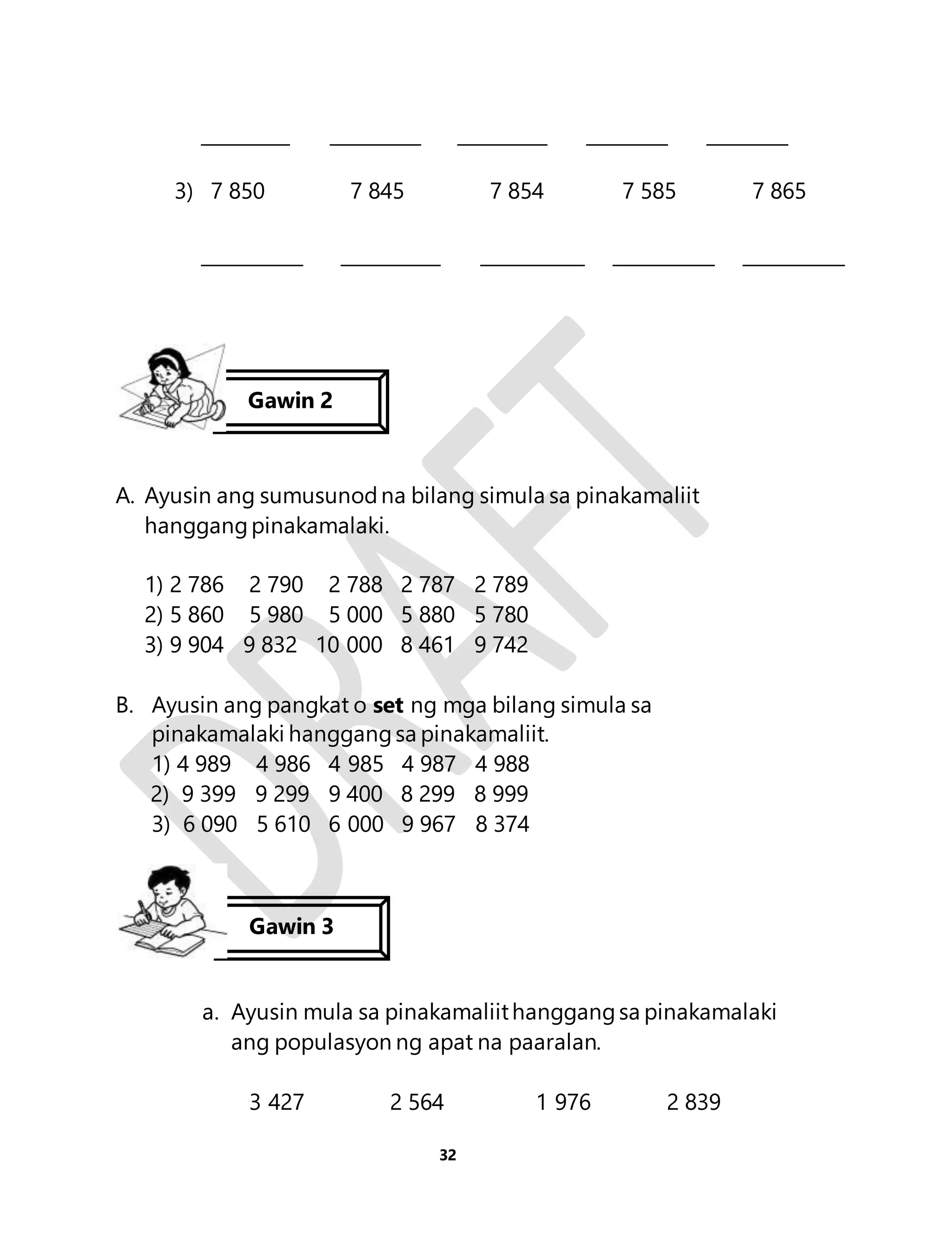 3) 7 850 7 845 7 854 7 585 7 865 
Gawin 2 
A. Ayusin ang sumusunod na bilang simula sa pinakamaliit 
32 
hanggang pinakamalaki. 
1) 2 786 2 790 2 788 2 787 2 789 
2) 5 860 5 980 5 000 5 880 5 780 
3) 9 904 9 832 10 000 8 461 9 742 
B. Ayusin ang pangkat o set ng mga bilang simula sa 
pinakamalaki hanggang sa pinakamaliit. 
1) 4 989 4 986 4 985 4 987 4 988 
2) 9 399 9 299 9 400 8 299 8 999 
3) 6 090 5 610 6 000 9 967 8 374 
Gawin 3 
a. Ayusin mula sa pinakamaliit hanggang sa pinakamalaki 
ang populasyon ng apat na paaralan. 
3 427 2 564 1 976 2 839 
 