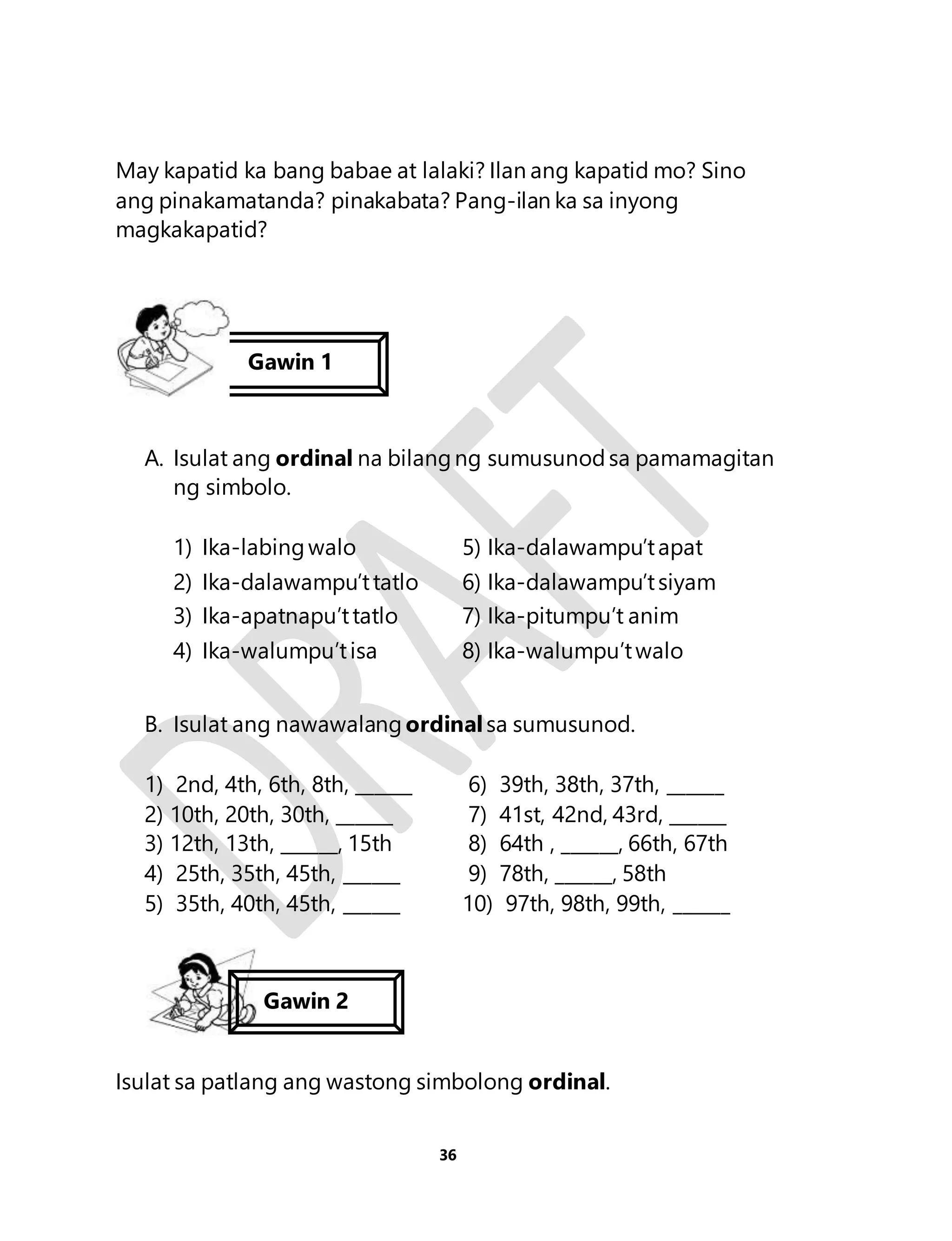 May kapatid ka bang babae at lalaki? Ilan ang kapatid mo? Sino 
ang pinakamatanda? pinakabata? Pang-ilan ka sa inyong 
magkakapatid? 
Gawin 1 
A. Isulat ang ordinal na bilang ng sumusunod sa pamamagitan 
36 
ng simbolo. 
1) Ika-labing walo 5) Ika-dalawampu’t apat 
2) Ika-dalawampu’t tatlo 6) Ika-dalawampu’t siyam 
3) Ika-apatnapu’t tatlo 7) Ika-pitumpu’t anim 
4) Ika-walumpu’t isa 8) Ika-walumpu’t walo 
B. Isulat ang nawawalang ordinal sa sumusunod. 
1) 2nd, 4th, 6th, 8th, ______ 6) 39th, 38th, 37th, ______ 
2) 10th, 20th, 30th, ______ 7) 41st, 42nd, 43rd, ______ 
3) 12th, 13th, ______, 15th 8) 64th , ______, 66th, 67th 
4) 25th, 35th, 45th, ______ 9) 78th, ______, 58th 
5) 35th, 40th, 45th, ______ 10) 97th, 98th, 99th, ______ 
Gawin 2 
Isulat sa patlang ang wastong simbolong ordinal. 
 