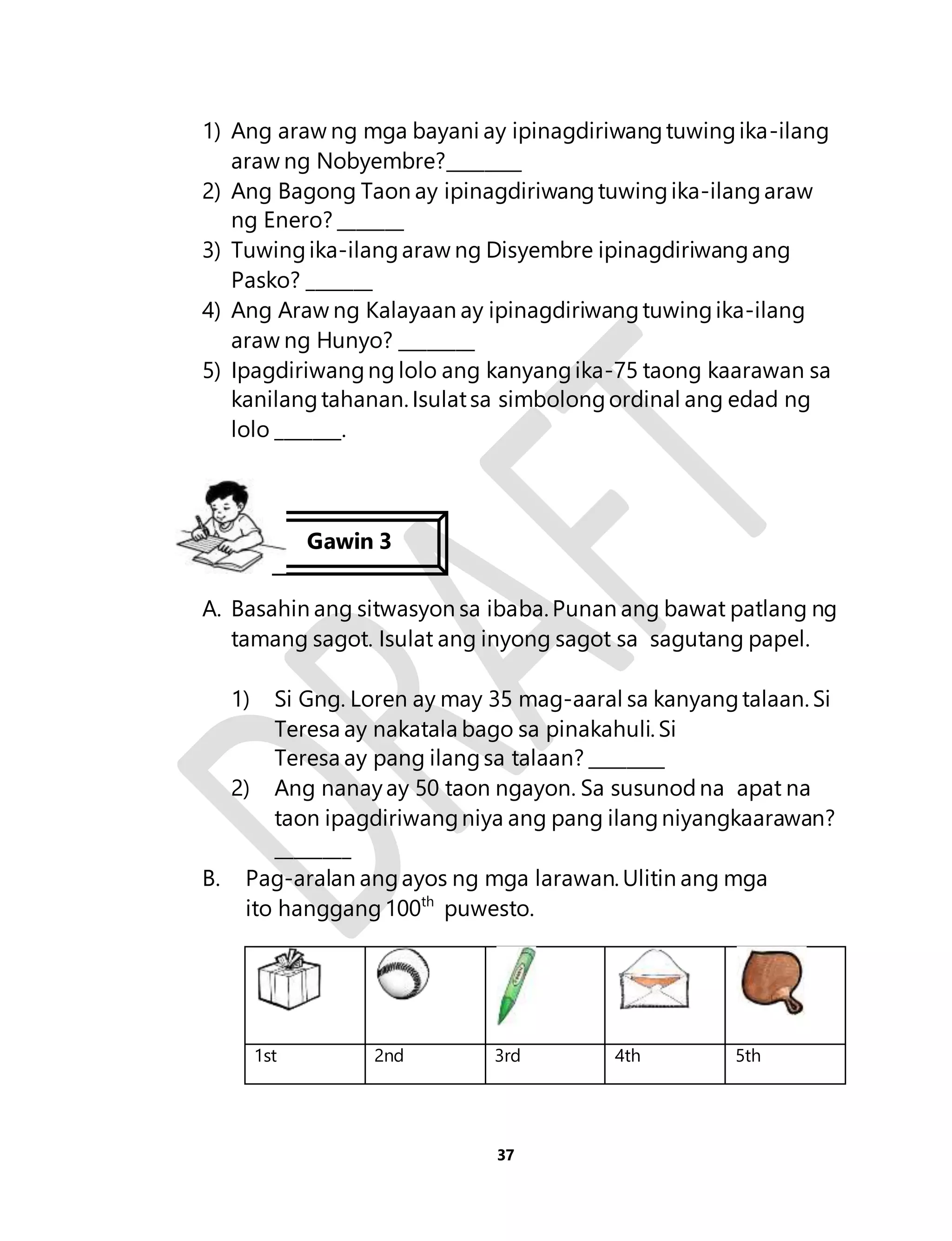 1) Ang araw ng mga bayani ay ipinagdiriwang tuwing ika-ilang 
araw ng Nobyembre?________ 
2) Ang Bagong Taon ay ipinagdiriwang tuwing ika-ilang araw 
37 
ng Enero? _______ 
3) Tuwing ika-ilang araw ng Disyembre ipinagdiriwang ang 
Pasko? _______ 
4) Ang Araw ng Kalayaan ay ipinagdiriwang tuwing ika-ilang 
araw ng Hunyo? ________ 
5) Ipagdiriwang ng lolo ang kanyang ika-75 taong kaarawan sa 
kanilang tahanan. Isulat sa simbolong ordinal ang edad ng 
lolo _______. 
Gawin 3 
A. Basahin ang sitwasyon sa ibaba. Punan ang bawat patlang ng 
tamang sagot. Isulat ang inyong sagot sa sagutang papel. 
1) Si Gng. Loren ay may 35 mag-aaral sa kanyang talaan. Si 
Teresa ay nakatala bago sa pinakahuli. Si 
Teresa ay pang ilang sa talaan? ________ 
2) Ang nanay ay 50 taon ngayon. Sa susunod na apat na 
taon ipagdiriwang niya ang pang ilang niyangkaarawan? 
________ 
B. Pag-aralan ang ayos ng mga larawan. Ulitin ang mga 
ito hanggang 100th puwesto. 
1st 2nd 3rd 4th 5th 
 