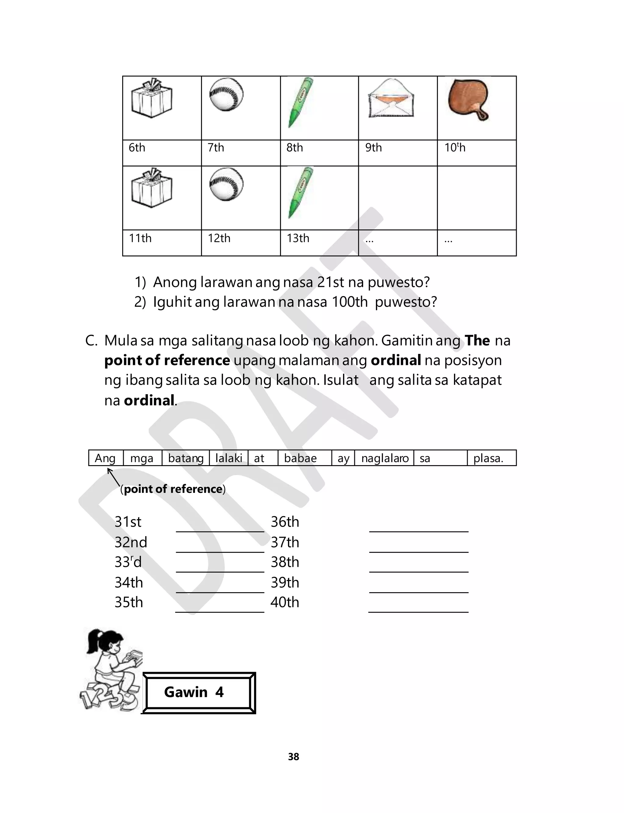 6th 7th 8th 9th 10th 
11th 12th 13th … … 
1) Anong larawan ang nasa 21st na puwesto? 
2) Iguhit ang larawan na nasa 100th puwesto? 
C. Mula sa mga salitang nasa loob ng kahon. Gamitin ang The na 
point of reference upang malaman ang ordinal na posisyon 
ng ibang salita sa loob ng kahon. Isulat ang salita sa katapat 
na ordinal. 
Ang mga batang lalaki at babae ay naglalaro sa plasa. 
38 
(point of reference) 
31st 36th 
32nd 37th 
33rd 38th 
34th 39th 
35th 40th 
Gawin 4 
 