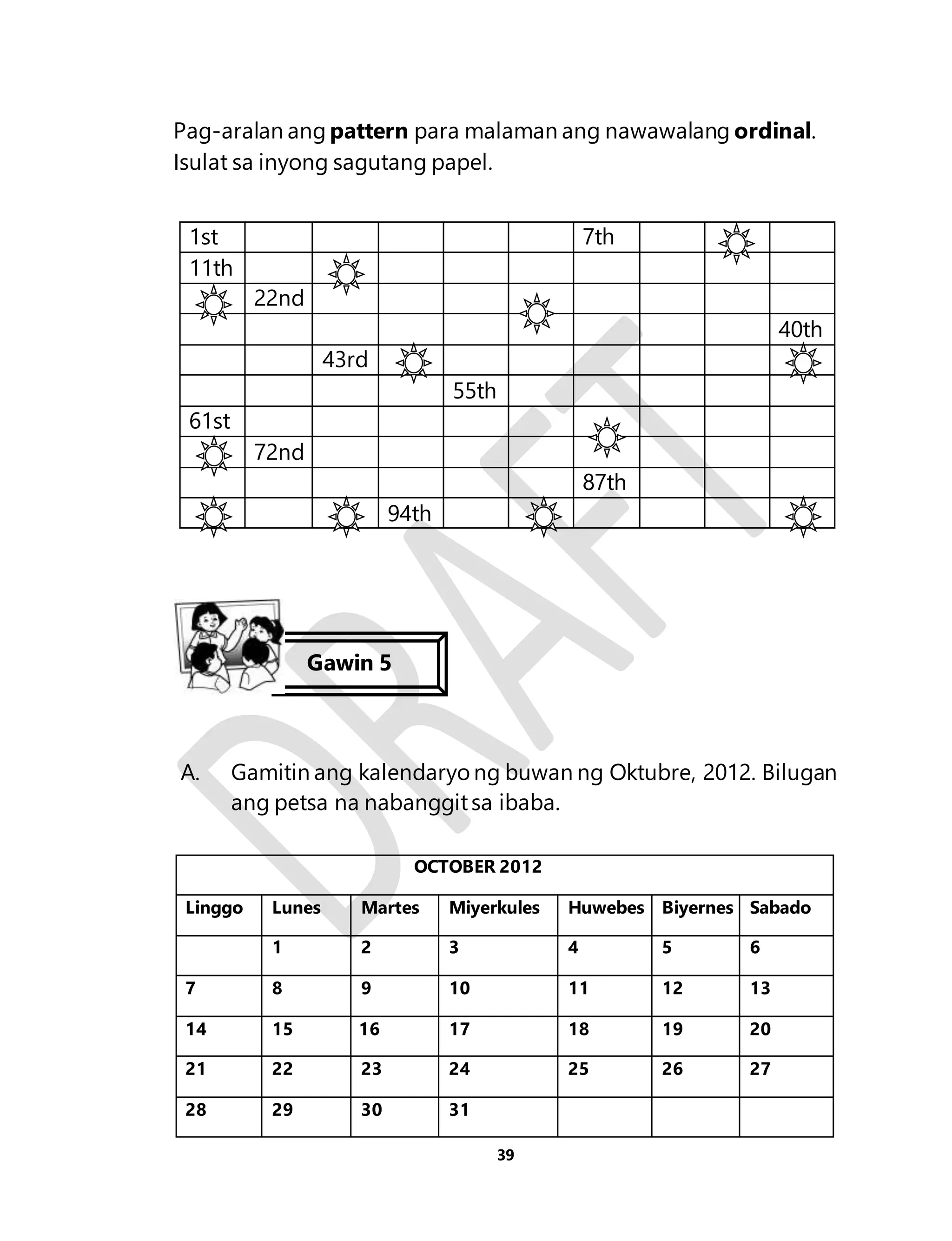 Pag-aralan ang pattern para malaman ang nawawalang ordinal. 
Isulat sa inyong sagutang papel. 
1st 7th 
11th 
39 
22nd 
40th 
43rd 
55th 
61st 
72nd 
87th 
94th 
Gawin 5 
A. Gamitin ang kalendaryo ng buwan ng Oktubre, 2012. Bilugan 
ang petsa na nabanggit sa ibaba. 
OCTOBER 2012 
Linggo Lunes Martes Miyerkules Huwebes Biyernes Sabado 
1 2 3 4 5 6 
7 8 9 10 11 12 13 
161146 16 1 5 16 17 18 19 20 
21 22 23 24 25 26 27 
28 29 30 31 
 