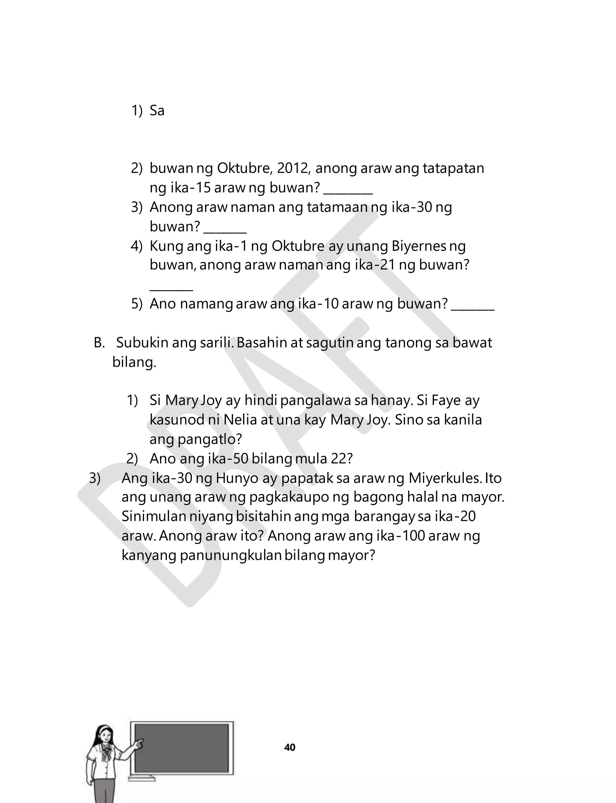 40 
1) Sa 
2) buwan ng Oktubre, 2012, anong araw ang tatapatan 
ng ika-15 araw ng buwan? ________ 
3) Anong araw naman ang tatamaan ng ika-30 ng 
buwan? _______ 
4) Kung ang ika-1 ng Oktubre ay unang Biyernes ng 
buwan, anong araw naman ang ika-21 ng buwan? 
_______ 
5) Ano namang araw ang ika-10 araw ng buwan? _______ 
B. Subukin ang sarili. Basahin at sagutin ang tanong sa bawat 
bilang. 
1) Si Mary Joy ay hindi pangalawa sa hanay. Si Faye ay 
kasunod ni Nelia at una kay Mary Joy. Sino sa kanila 
ang pangatlo? 
2) Ano ang ika-50 bilang mula 22? 
3) Ang ika-30 ng Hunyo ay papatak sa araw ng Miyerkules. Ito 
ang unang araw ng pagkakaupo ng bagong halal na mayor. 
Sinimulan niyang bisitahin ang mga barangay sa ika-20 
araw. Anong araw ito? Anong araw ang ika-100 araw ng 
kanyang panunungkulan bilang mayor? 
Aralin 9 
 