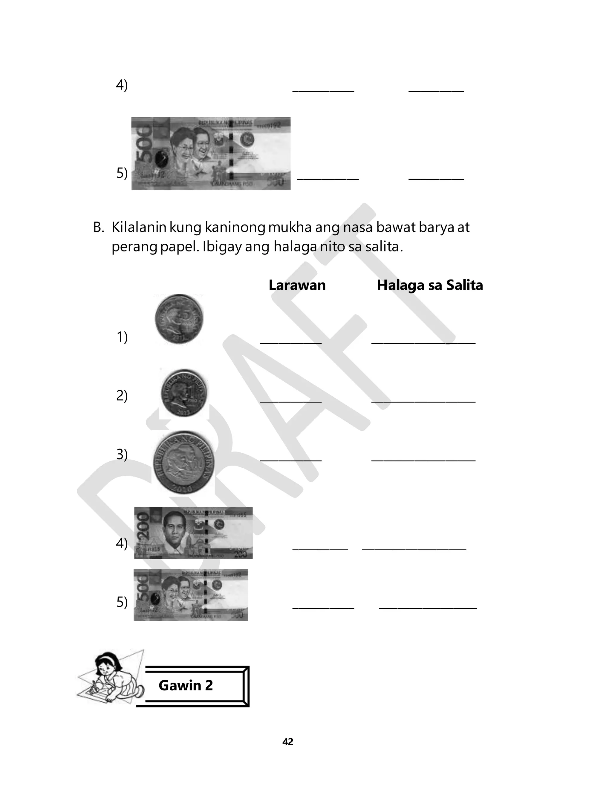 4) __________ _________ 
5) __________ _________ 
B. Kilalanin kung kaninong mukha ang nasa bawat barya at 
perang papel. Ibigay ang halaga nito sa salita. 
Larawan Halaga sa Salita 
1) __________ _________________ 
2) __________ _________________ 
3) __________ _________________ 
4) _________ _________________ 
5) __________ ________________ 
42 
Gawin 2 
 
