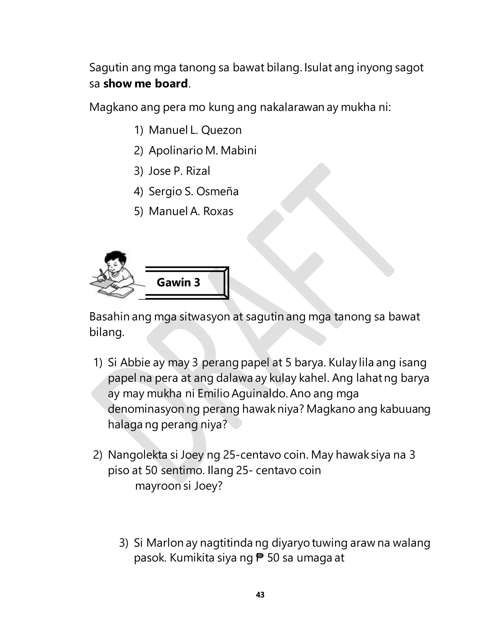 Sagutin ang mga tanong sa bawat bilang. Isulat ang inyong sagot 
sa show me board. 
Magkano ang pera mo kung ang nakalarawan ay mukha ni: 
1) Manuel L. Quezon 
2) Apolinario M. Mabini 
3) Jose P. Rizal 
4) Sergio S. Osmeña 
5) Manuel A. Roxas 
Gawin 3 
Basahin ang mga sitwasyon at sagutin ang mga tanong sa bawat 
bilang. 
1) Si Abbie ay may 3 perang papel at 5 barya. Kulay lila ang isang 
papel na pera at ang dalawa ay kulay kahel. Ang lahat ng barya 
ay may mukha ni Emilio Aguinaldo. Ano ang mga 
denominasyon ng perang hawak niya? Magkano ang kabuuang 
halaga ng perang niya? 
2) Nangolekta si Joey ng 25-centavo coin. May hawak siya na 3 
piso at 50 sentimo. Ilang 25- centavo coin 
43 
mayroon si Joey? 
3) Si Marlon ay nagtitinda ng diyaryo tuwing araw na walang 
pasok. Kumikita siya ng ₱ 50 sa umaga at 
 