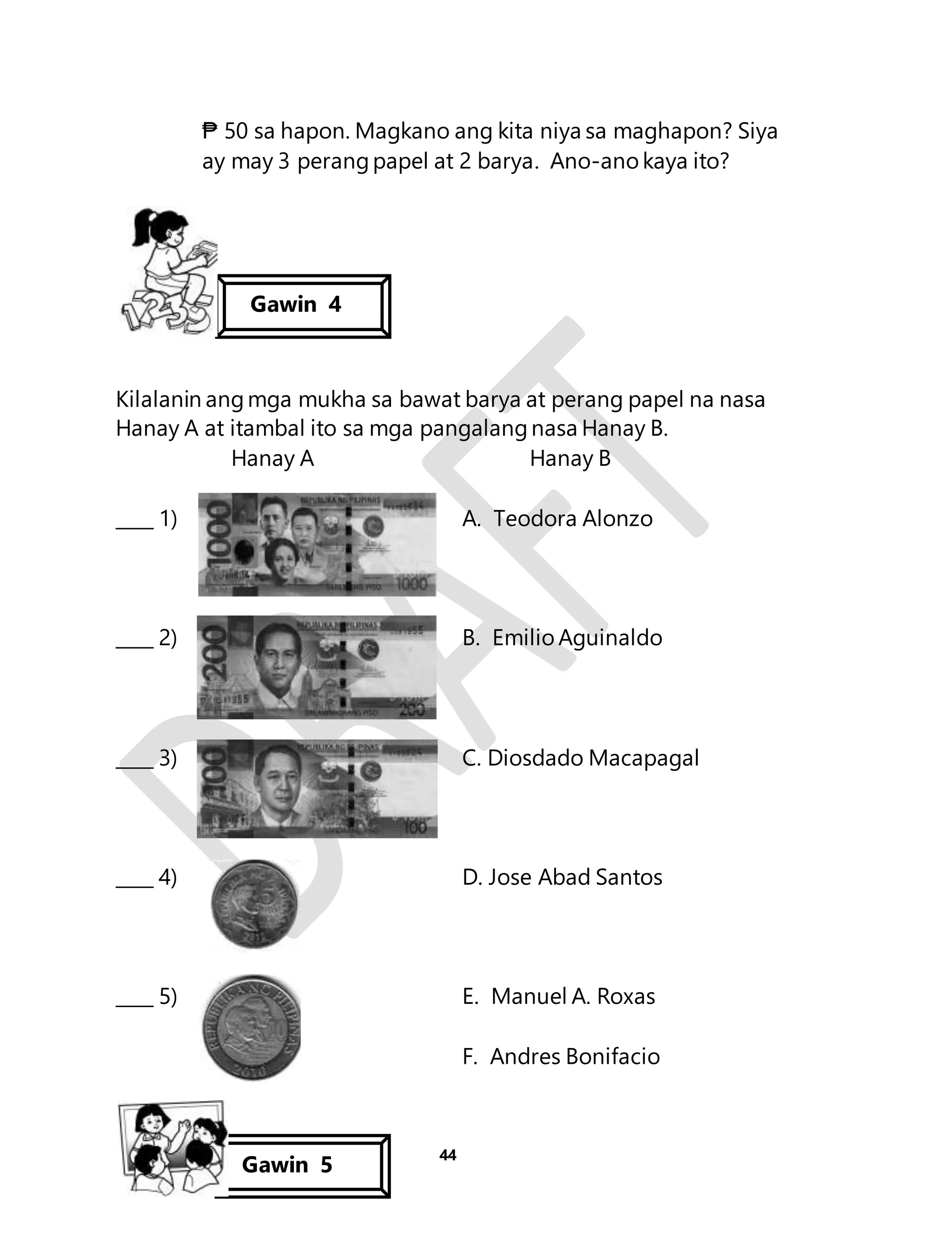 ₱ 50 sa hapon. Magkano ang kita niya sa maghapon? Siya 
ay may 3 perang papel at 2 barya. Ano-ano kaya ito? 
Kilalanin ang mga mukha sa bawat barya at perang papel na nasa 
Hanay A at itambal ito sa mga pangalang nasa Hanay B. 
Hanay A Hanay B 
____ 1) A. Teodora Alonzo 
____ 2) B. Emilio Aguinaldo 
____ 3) C. Diosdado Macapagal 
____ 4) D. Jose Abad Santos 
____ 5) E. Manuel A. Roxas 
44 
F. Andres Bonifacio 
Gawin 4 
Gawin 5 
 