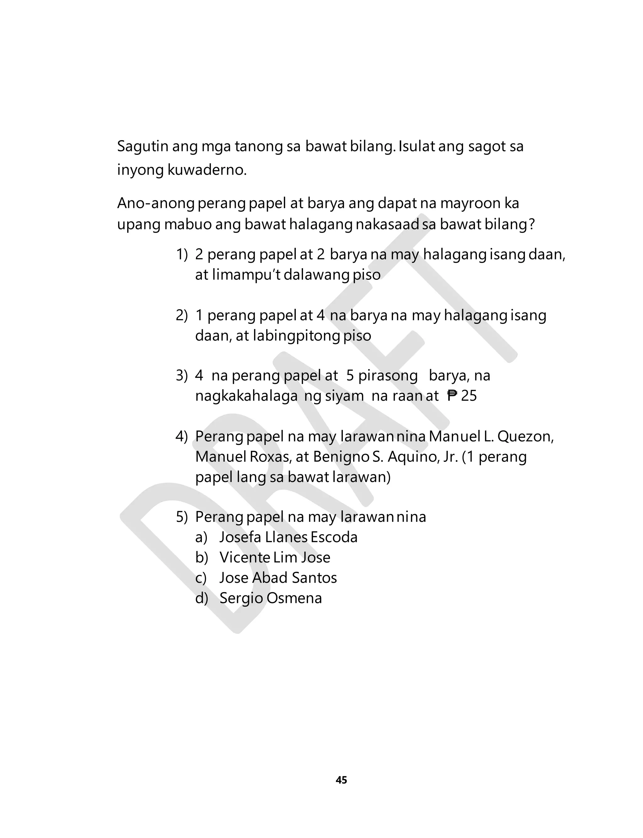 Sagutin ang mga tanong sa bawat bilang. Isulat ang sagot sa 
inyong kuwaderno. 
Ano-anong perang papel at barya ang dapat na mayroon ka 
upang mabuo ang bawat halagang nakasaad sa bawat bilang? 
1) 2 perang papel at 2 barya na may halagang isang daan, 
at limampu’t dalawang piso 
2) 1 perang papel at 4 na barya na may halagang isang 
daan, at labingpitong piso 
3) 4 na perang papel at 5 pirasong barya, na 
nagkakahalaga ng siyam na raan at ₱ 25 
4) Perang papel na may larawan nina Manuel L. Quezon, 
Manuel Roxas, at Benigno S. Aquino, Jr. (1 perang 
papel lang sa bawat larawan) 
5) Perang papel na may larawan nina 
a) Josefa Llanes Escoda 
b) Vicente Lim Jose 
c) Jose Abad Santos 
d) Sergio Osmena 
45 
 