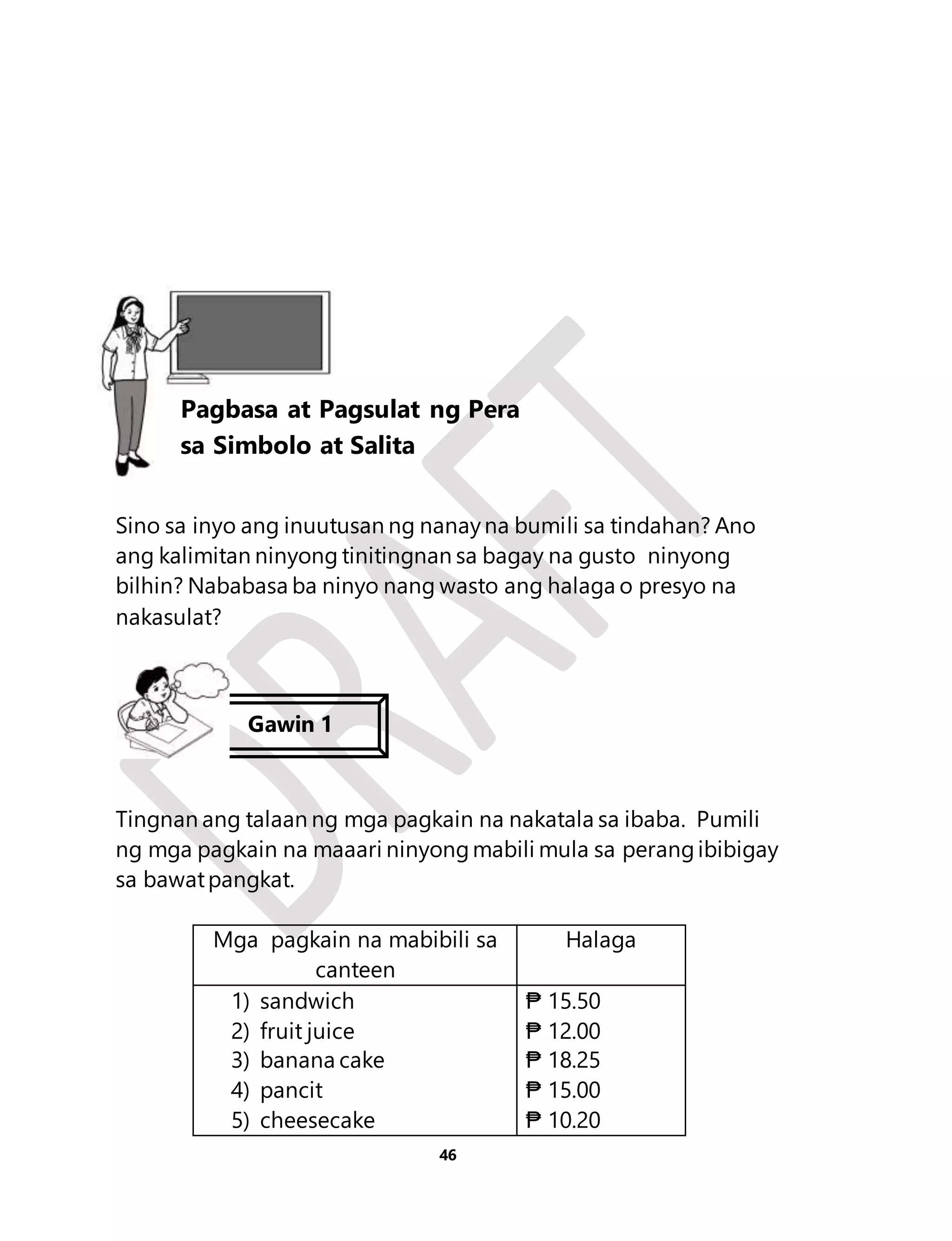 Aralin10 
Pagbasa at Pagsulat ng Pera 
sa Simbolo at Salita 
Sino sa inyo ang inuutusan ng nanay na bumili sa tindahan? Ano 
ang kalimitan ninyong tinitingnan sa bagay na gusto ninyong 
bilhin? Nababasa ba ninyo nang wasto ang halaga o presyo na 
nakasulat? 
Tingnan ang talaan ng mga pagkain na nakatala sa ibaba. Pumili 
ng mga pagkain na maaari ninyong mabili mula sa perang ibibigay 
sa bawat pangkat. 
Mga pagkain na mabibili sa 
46 
canteen 
Halaga 
1) sandwich 
2) fruit juice 
3) banana cake 
4) pancit 
5) cheesecake 
₱ 15.50 
₱ 12.00 
₱ 18.25 
₱ 15.00 
₱ 10.20 
Lesson 10 
Gawin 1 
 