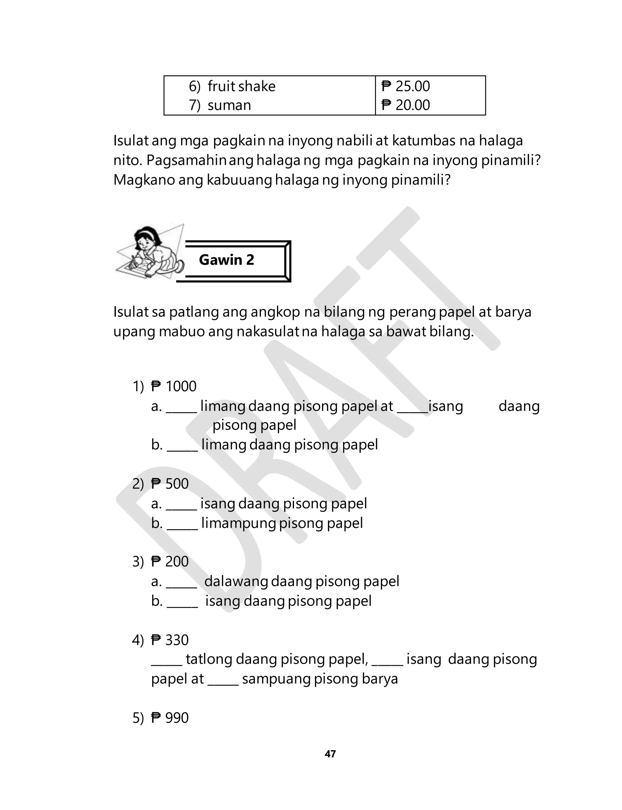 47 
6) fruit shake 
7) suman 
₱ 25.00 
₱ 20.00 
Isulat ang mga pagkain na inyong nabili at katumbas na halaga 
nito. Pagsamahin ang halaga ng mga pagkain na inyong pinamili? 
Magkano ang kabuuang halaga ng inyong pinamili? 
Isulat sa patlang ang angkop na bilang ng perang papel at barya 
upang mabuo ang nakasulat na halaga sa bawat bilang. 
1) ₱ 1000 
a. _____ limang daang pisong papel at _____isang daang 
pisong papel 
b. _____ limang daang pisong papel 
2) ₱ 500 
a. _____ isang daang pisong papel 
b. _____ limampung pisong papel 
3) ₱ 200 
a. _____ dalawang daang pisong papel 
b. _____ isang daang pisong papel 
4) ₱ 330 
_____ tatlong daang pisong papel, _____ isang daang pisong 
papel at _____ sampuang pisong barya 
5) ₱ 990 
Gawin 2 
 
