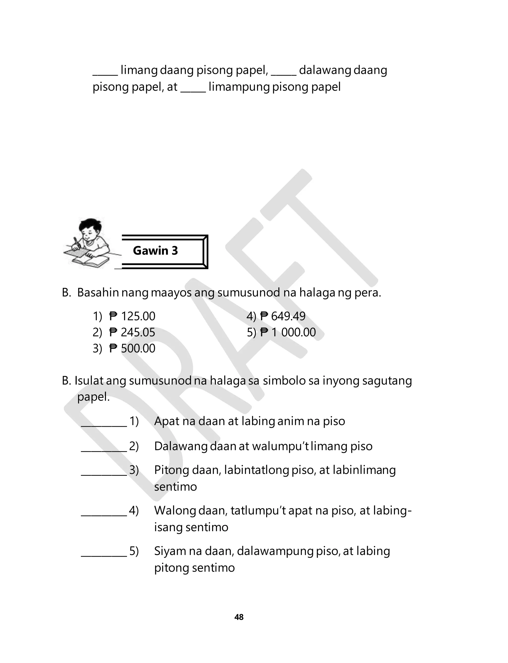 _____ limang daang pisong papel, _____ dalawang daang 
pisong papel, at _____ limampung pisong papel 
Gawin 3 
B. Basahin nang maayos ang sumusunod na halaga ng pera. 
1) ₱ 125.00 4) ₱ 649.49 
2) ₱ 245.05 5) ₱ 1 000.00 
3) ₱ 500.00 
B. Isulat ang sumusunod na halaga sa simbolo sa inyong sagutang 
48 
papel. 
_________ 1) Apat na daan at labing anim na piso 
_________ 2) Dalawang daan at walumpu’t limang piso 
_________ 3) Pitong daan, labintatlong piso, at labinlimang 
sentimo 
_________ 4) Walong daan, tatlumpu’t apat na piso, at labing-isang 
sentimo 
_________ 5) Siyam na daan, dalawampung piso, at labing 
pitong sentimo 
 