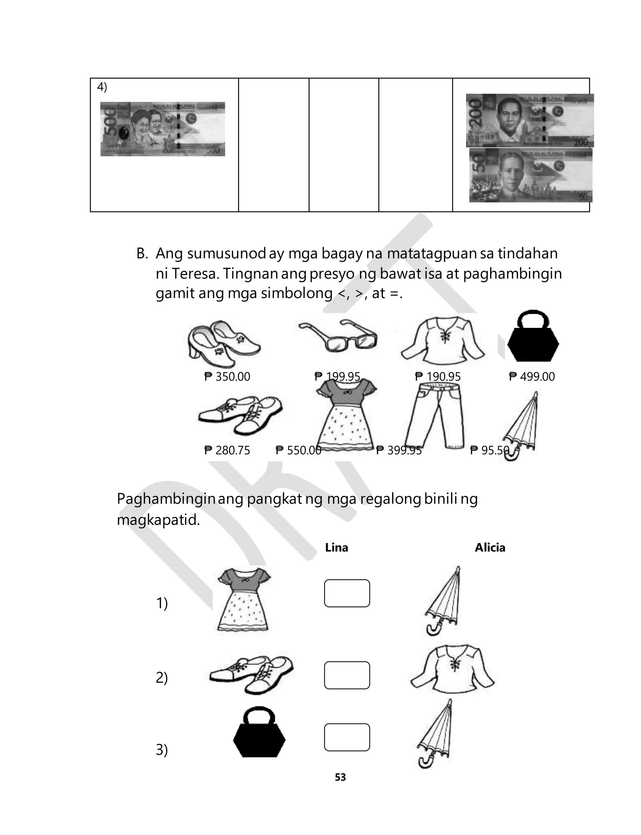 53 
4) 
B. Ang sumusunod ay mga bagay na matatagpuan sa tindahan 
ni Teresa. Tingnan ang presyo ng bawat isa at paghambingin 
gamit ang mga simbolong <, >, at =. 
Paghambingin ang pangkat ng mga regalong binili ng 
magkapatid. 
Lina A l i c i a 
1) 
2) 
3) 
₱ 350.00 ₱ 199.95 ₱ 190.95 ₱ 499.00 
₱ 280.75 ₱ 550.00 ₱ 399.95 ₱ 95.50 
 