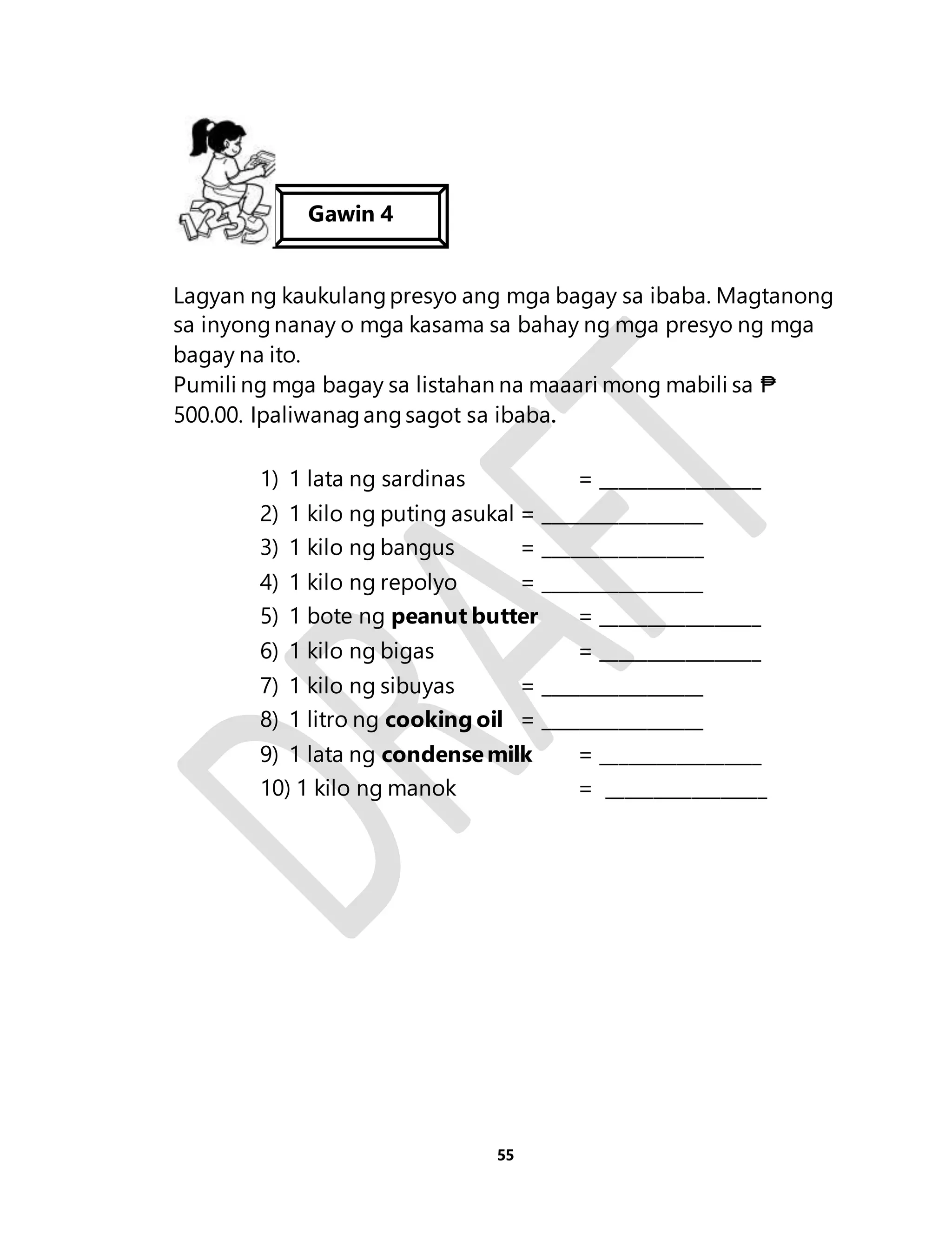 Lagyan ng kaukulang presyo ang mga bagay sa ibaba. Magtanong 
sa inyong nanay o mga kasama sa bahay ng mga presyo ng mga 
bagay na ito. 
Pumili ng mga bagay sa listahan na maaari mong mabili sa ₱ 
500.00. Ipaliwanag ang sagot sa ibaba. 
1) 1 lata ng sardinas = _________________ 
2) 1 kilo ng puting asukal = _________________ 
3) 1 kilo ng bangus = _________________ 
4) 1 kilo ng repolyo = _________________ 
5) 1 bote ng peanut butter = _________________ 
6) 1 kilo ng bigas = _________________ 
7) 1 kilo ng sibuyas = _________________ 
8) 1 litro ng cooking oil = _________________ 
9) 1 lata ng condense milk = _________________ 
10) 1 kilo ng manok = _________________ 
55 
Gawin 4 
 