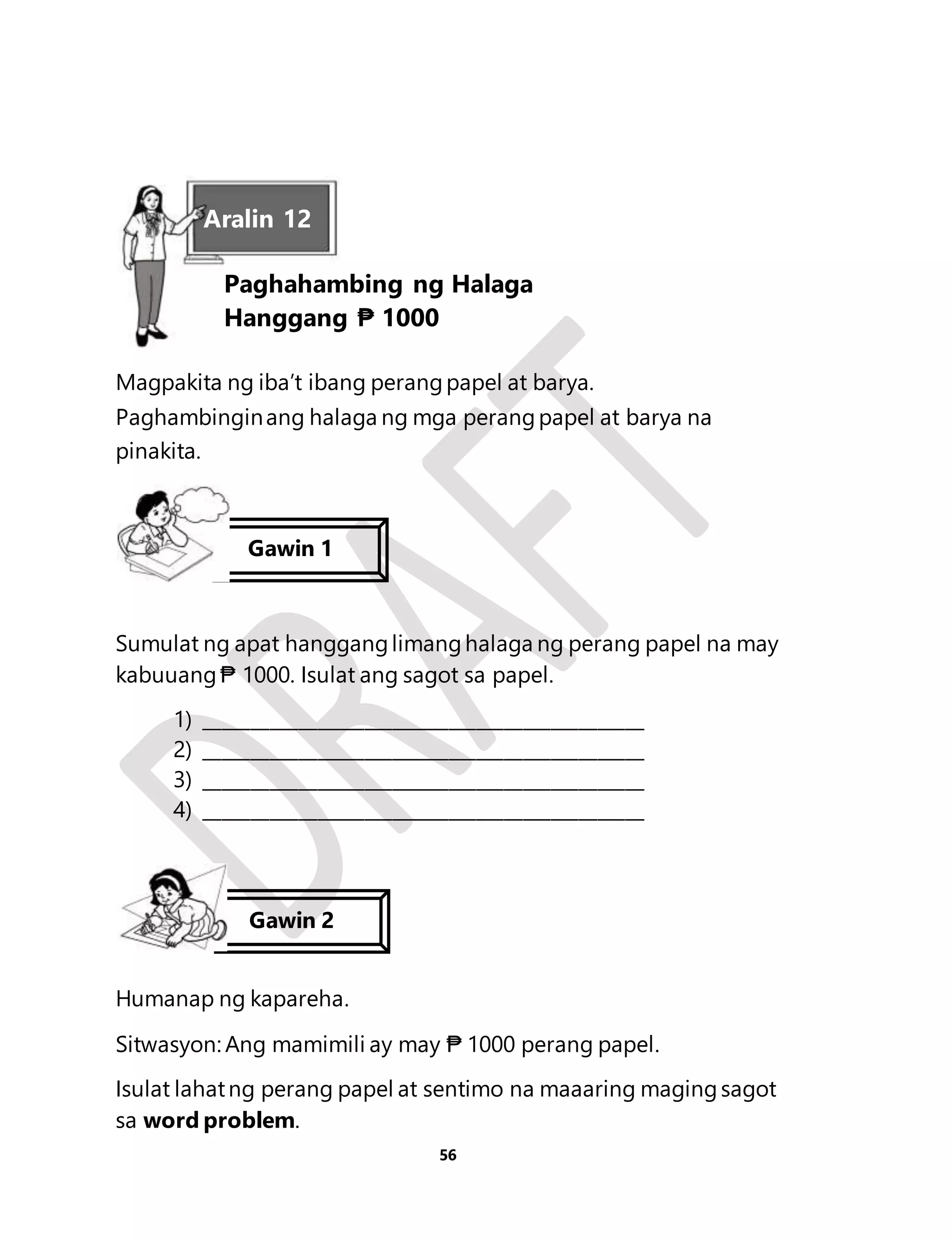 Aralin 12 
Paghahambing ng Halaga 
Hanggang ₱ 1000 
Magpakita ng iba’t ibang perang papel at barya. 
Paghambingin ang halaga ng mga perang papel at barya na 
pinakita. 
Gawin 1 
Sumulat ng apat hanggang limang halaga ng perang papel na may 
kabuuang ₱ 1000. Isulat ang sagot sa papel. 
1) _______________________________________________ 
2) _______________________________________________ 
3) _______________________________________________ 
4) _______________________________________________ 
56 
Gawin 2 
Humanap ng kapareha. 
Sitwasyon: Ang mamimili ay may ₱ 1000 perang papel. 
Isulat lahat ng perang papel at sentimo na maaaring maging sagot 
sa word problem. 
 